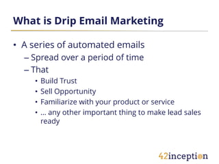 What is Drip Email Marketing

• A series of automated emails
  – Spread over a period of time
  – That
    •   Build Trust
    •   Sell Opportunity
    •   Familiarize with your product or service
    •   … any other important thing to make lead sales
        ready
 