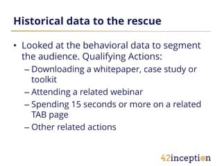 Historical data to the rescue

• Looked at the behavioral data to segment
  the audience. Qualifying Actions:
  – Downloading a whitepaper, case study or
    toolkit
  – Attending a related webinar
  – Spending 15 seconds or more on a related
    TAB page
  – Other related actions
 