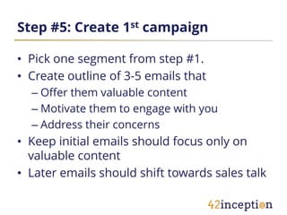 Step #5: Create 1st campaign

• Pick one segment from step #1.
• Create outline of 3-5 emails that
  – Offer them valuable content
  – Motivate them to engage with you
  – Address their concerns
• Keep initial emails should focus only on
  valuable content
• Later emails should shift towards sales talk
 