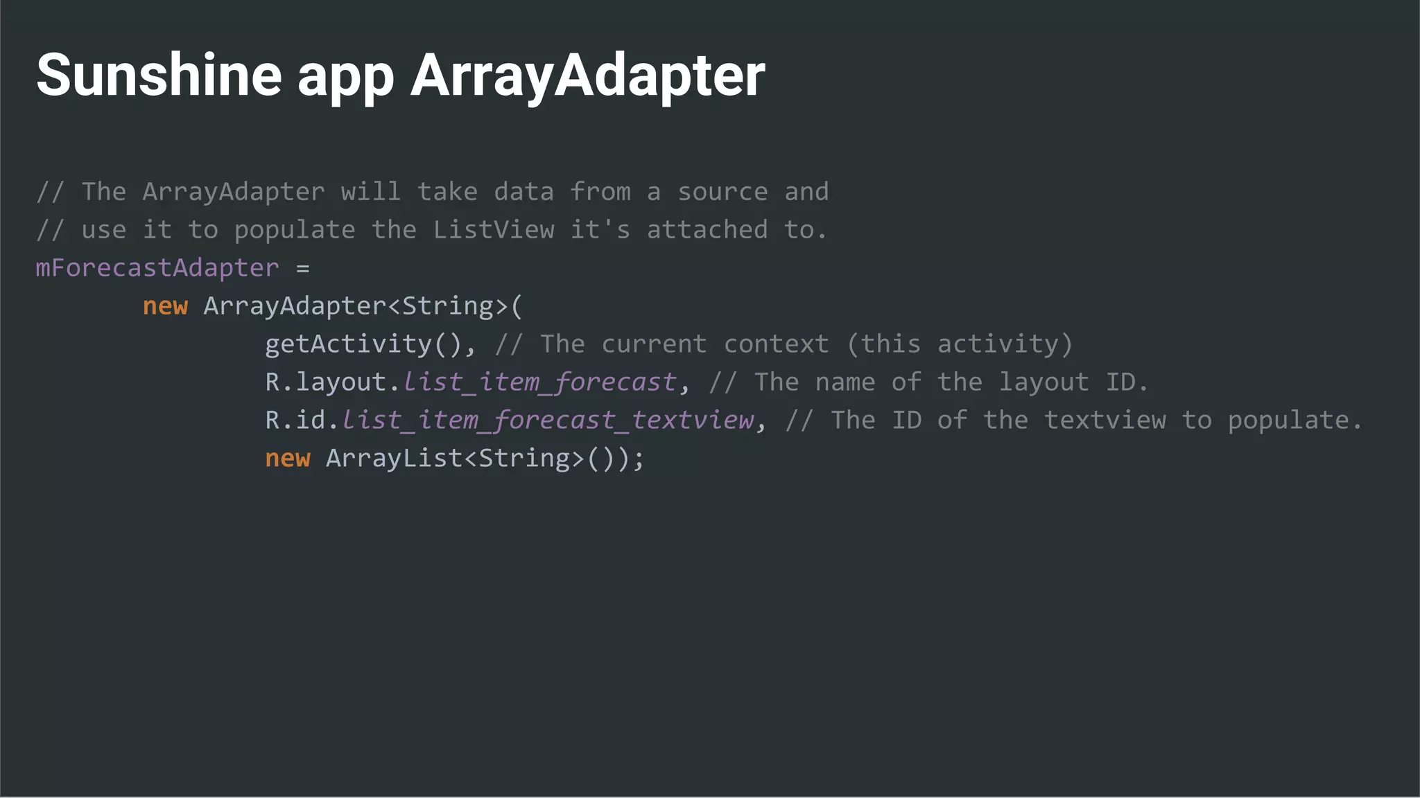 Sunshine app ArrayAdapter
// The ArrayAdapter will take data from a source and
// use it to populate the ListView it's attached to.
mForecastAdapter =
new ArrayAdapter<String>(
getActivity(), // The current context (this activity)
R.layout.list_item_forecast, // The name of the layout ID.
R.id.list_item_forecast_textview, // The ID of the textview to populate.
new ArrayList<String>());
 