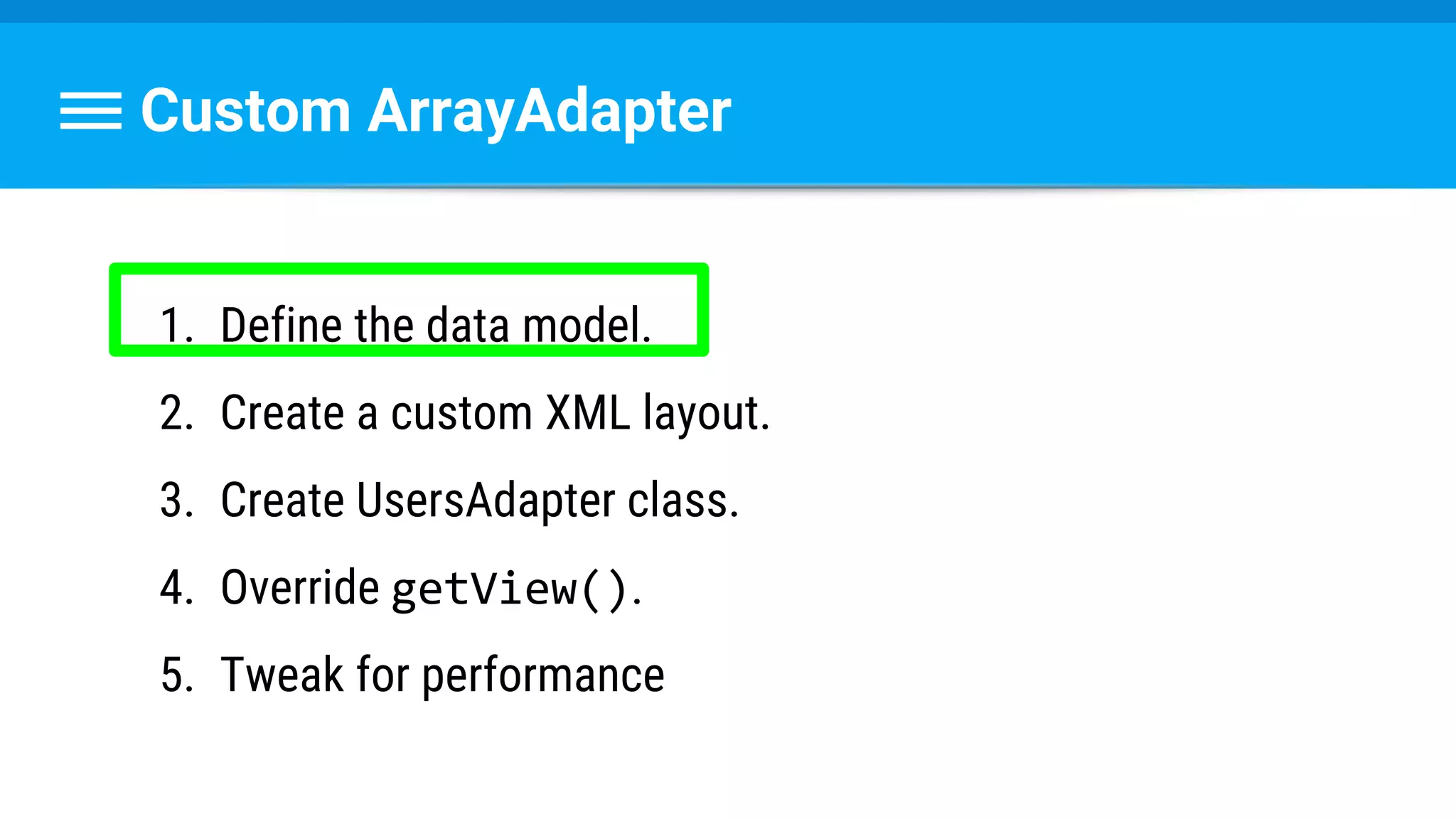 Custom ArrayAdapter
1. Define the data model.
2. Create a custom XML layout.
3. Create UsersAdapter class.
4. Override getView().
5. Tweak for performance
 