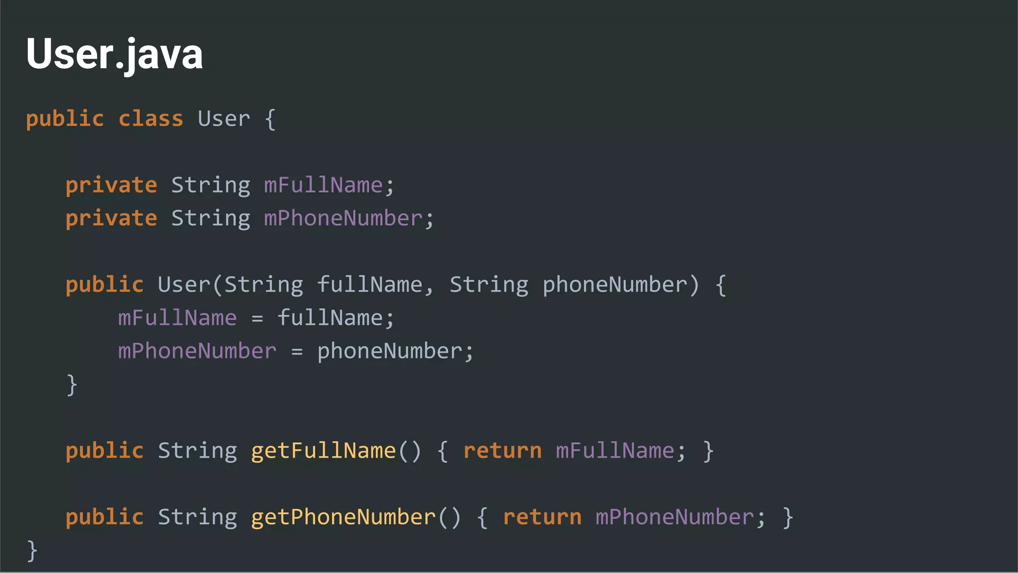 User.java
public class User {
private String mFullName;
private String mPhoneNumber;
public User(String fullName, String phoneNumber) {
mFullName = fullName;
mPhoneNumber = phoneNumber;
}
public String getFullName() { return mFullName; }
public String getPhoneNumber() { return mPhoneNumber; }
}
 