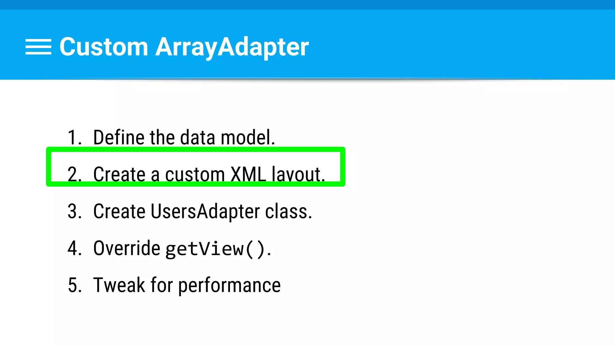 Custom ArrayAdapter
1. Define the data model.
2. Create a custom XML layout.
3. Create UsersAdapter class.
4. Override getView().
5. Tweak for performance
 