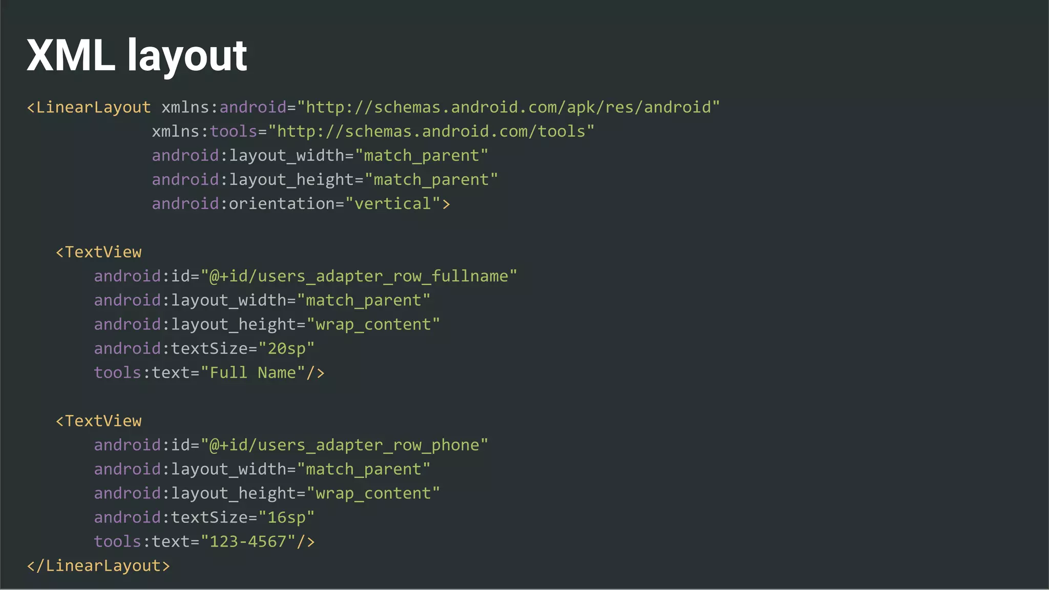 XML layout
<LinearLayout xmlns:android="http://schemas.android.com/apk/res/android"
xmlns:tools="http://schemas.android.com/tools"
android:layout_width="match_parent"
android:layout_height="match_parent"
android:orientation="vertical">
<TextView
android:id="@+id/users_adapter_row_fullname"
android:layout_width="match_parent"
android:layout_height="wrap_content"
android:textSize="20sp"
tools:text="Full Name"/>
<TextView
android:id="@+id/users_adapter_row_phone"
android:layout_width="match_parent"
android:layout_height="wrap_content"
android:textSize="16sp"
tools:text="123-4567"/>
</LinearLayout>
 