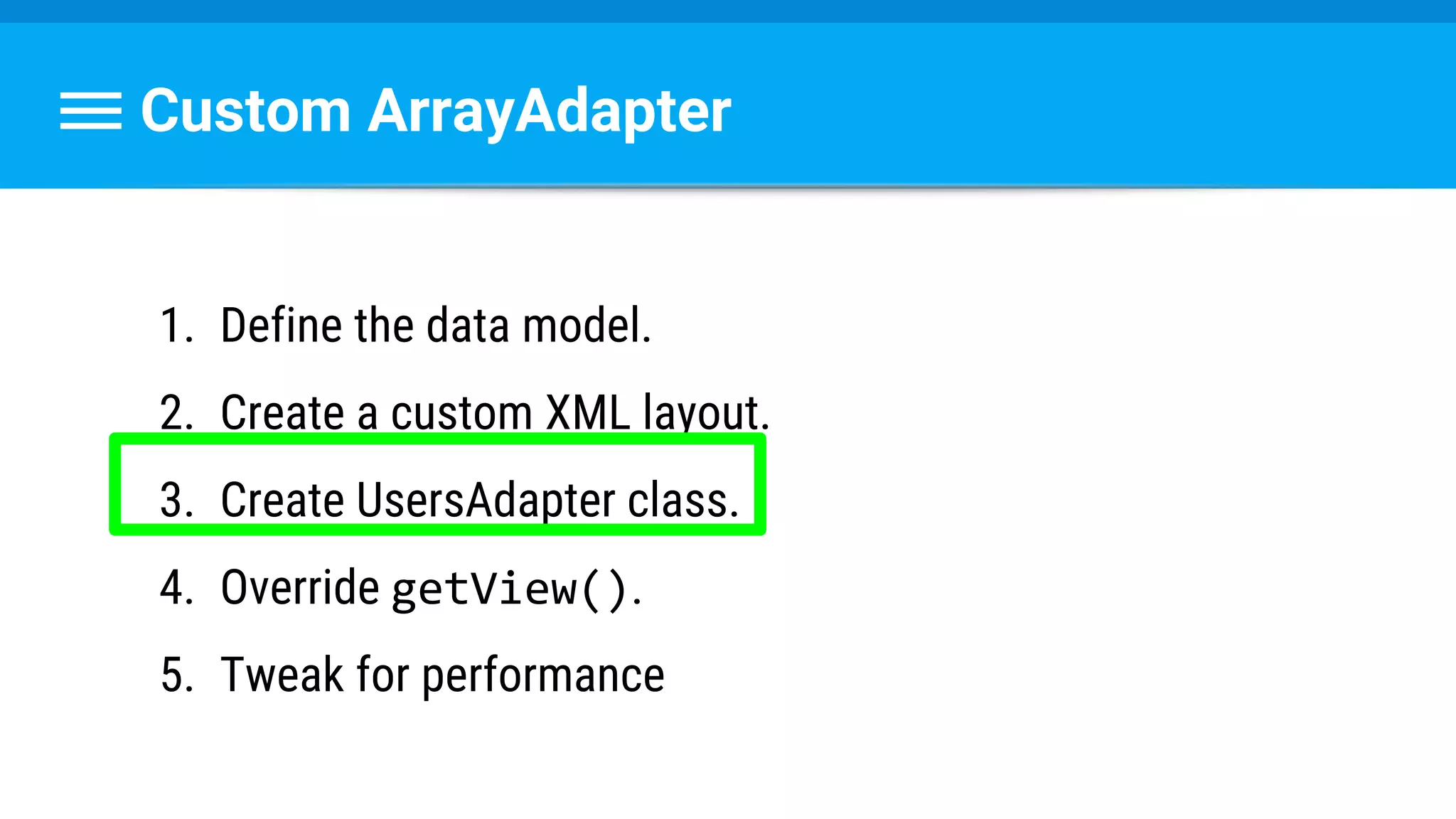 Custom ArrayAdapter
1. Define the data model.
2. Create a custom XML layout.
3. Create UsersAdapter class.
4. Override getView().
5. Tweak for performance
 