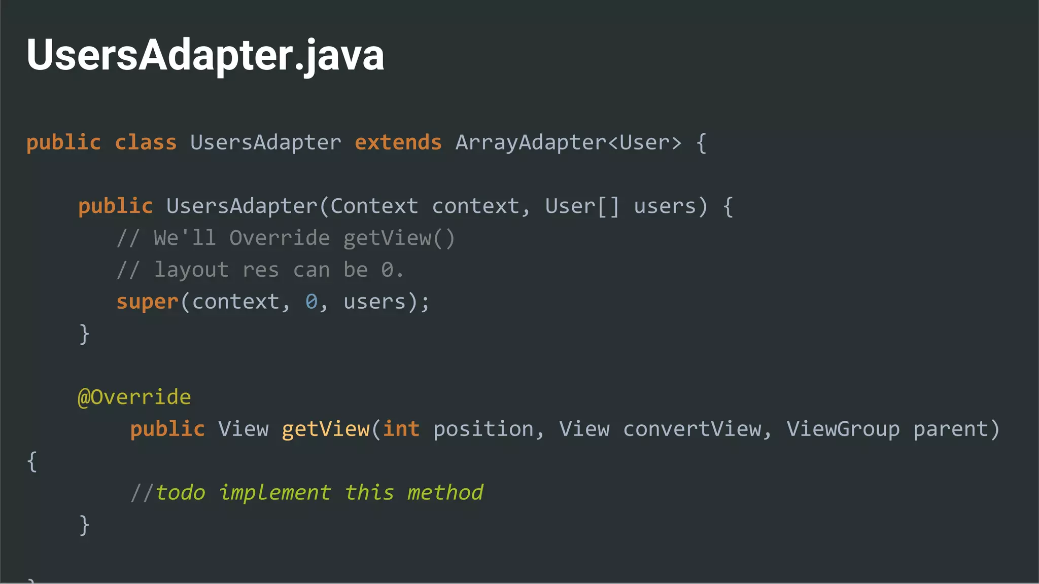 UsersAdapter.java
public class UsersAdapter extends ArrayAdapter<User> {
public UsersAdapter(Context context, User[] users) {
// We'll Override getView()
// layout res can be 0.
super(context, 0, users);
}
@Override
public View getView(int position, View convertView, ViewGroup parent)
{
//todo implement this method
}
 