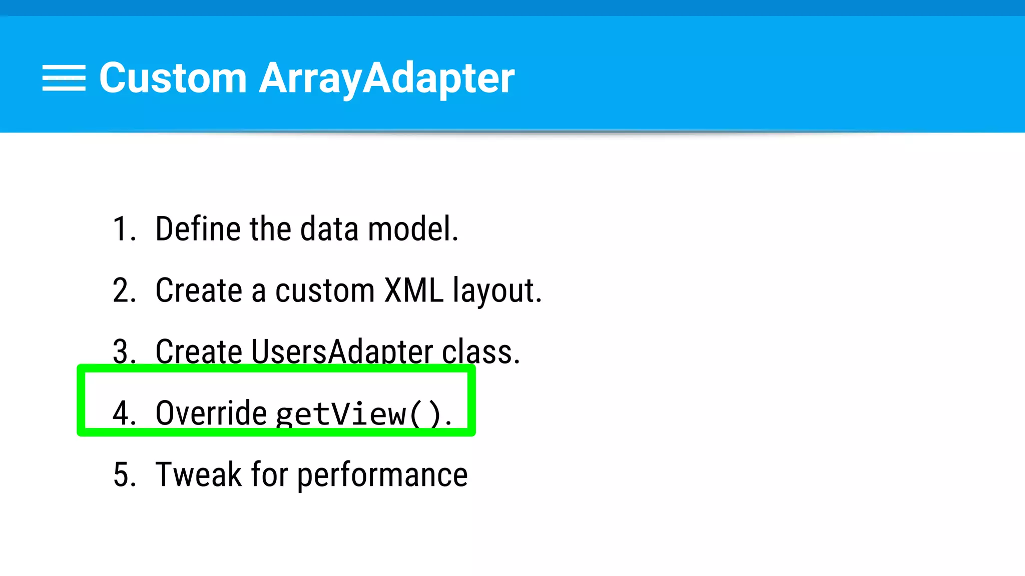 Custom ArrayAdapter
1. Define the data model.
2. Create a custom XML layout.
3. Create UsersAdapter class.
4. Override getView().
5. Tweak for performance
 