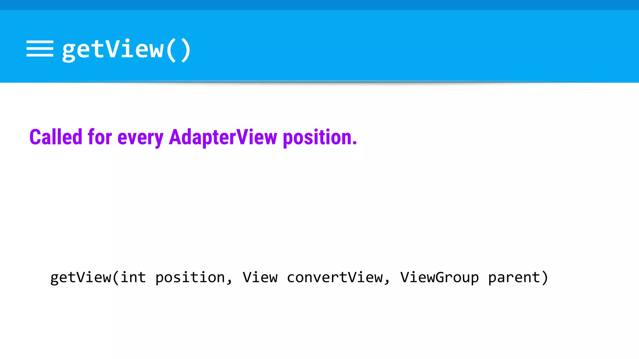 getView()
Called for every AdapterView position.
getView(int position, View convertView, ViewGroup parent)
 