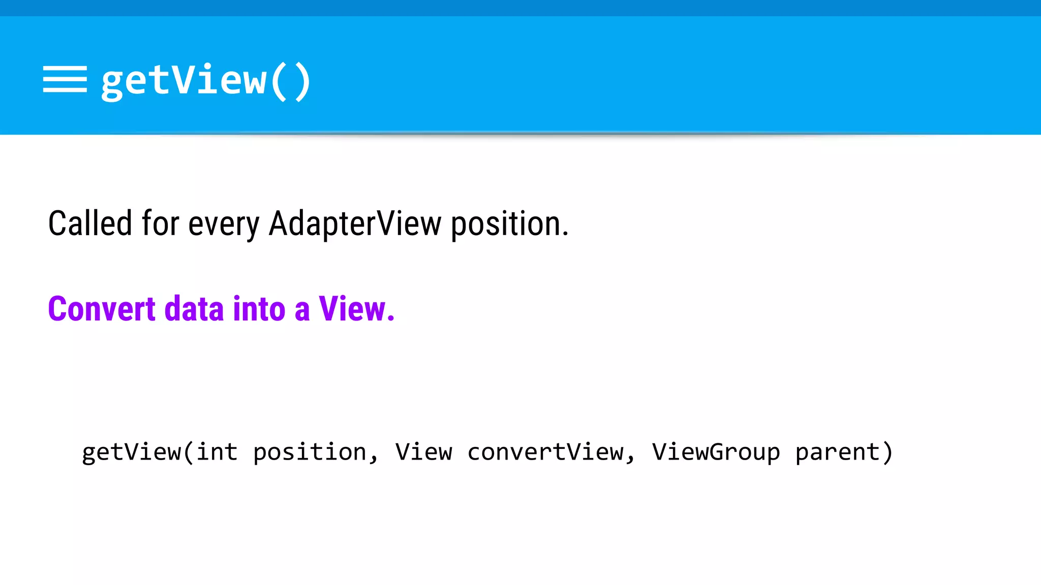 getView()
Called for every AdapterView position.
Convert data into a View.
getView(int position, View convertView, ViewGroup parent)
 