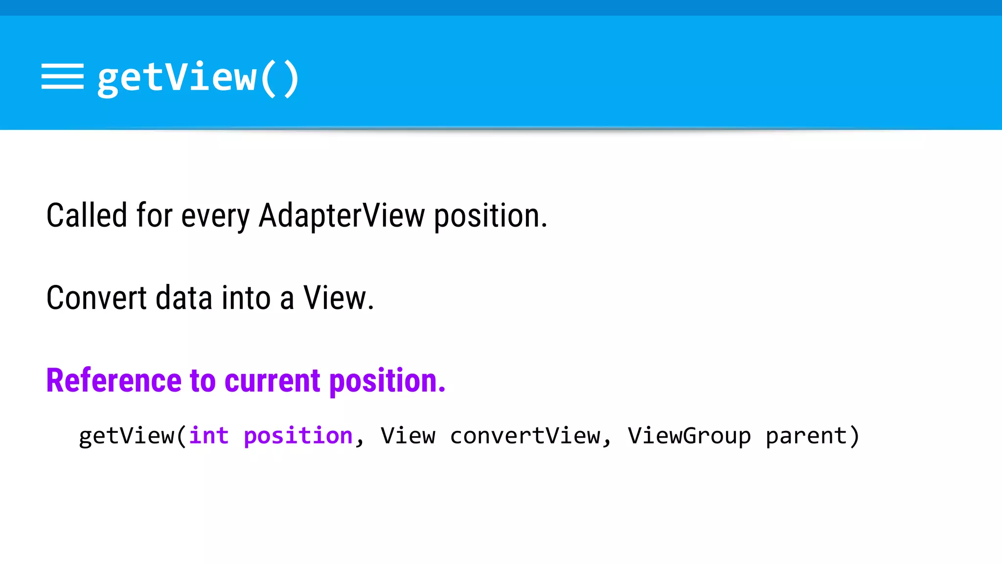 getView()
Called for every AdapterView position.
Convert data into a View.
Reference to current position.
getView(int position, View convertView, ViewGroup parent)
 