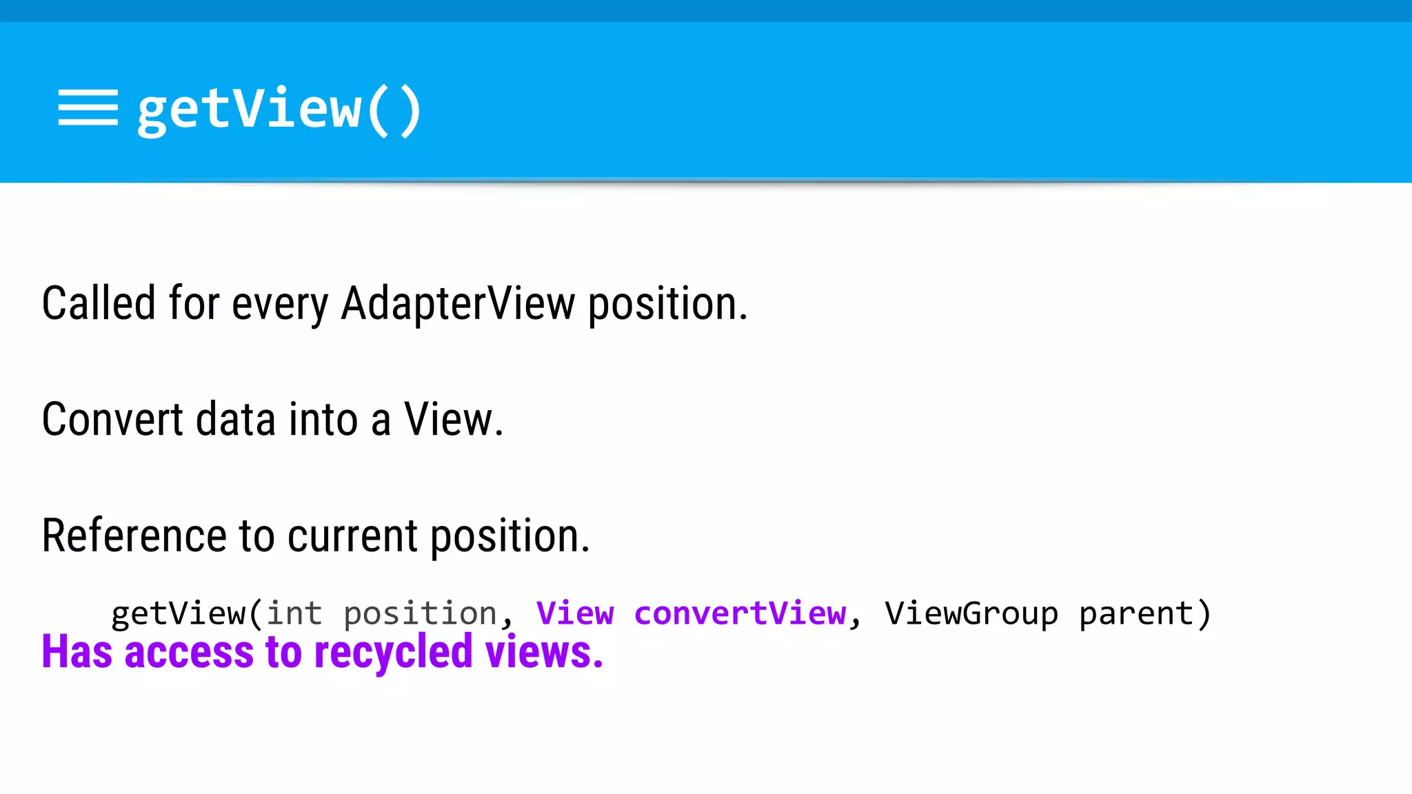 getView()
Called for every AdapterView position.
Convert data into a View.
Reference to current position.
Has access to recycled views.
getView(int position, View convertView, ViewGroup parent)
 