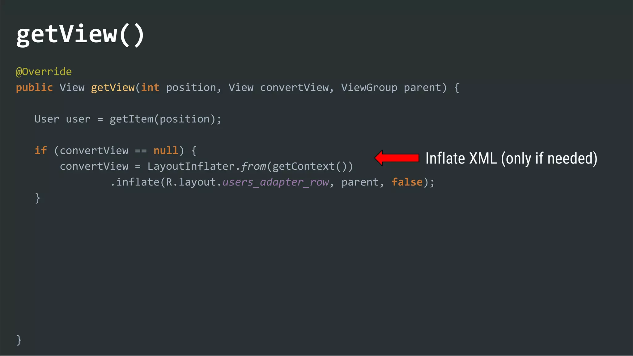 getView()
@Override
public View getView(int position, View convertView, ViewGroup parent) {
User user = getItem(position);
if (convertView == null) {
convertView = LayoutInflater.from(getContext())
.inflate(R.layout.users_adapter_row, parent, false);
}
}
Inflate XML (only if needed)
 