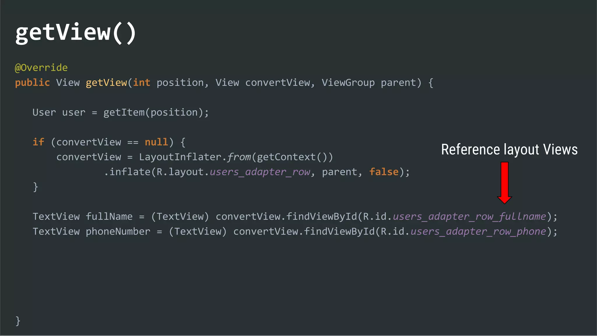 getView()
@Override
public View getView(int position, View convertView, ViewGroup parent) {
User user = getItem(position);
if (convertView == null) {
convertView = LayoutInflater.from(getContext())
.inflate(R.layout.users_adapter_row, parent, false);
}
TextView fullName = (TextView) convertView.findViewById(R.id.users_adapter_row_fullname);
TextView phoneNumber = (TextView) convertView.findViewById(R.id.users_adapter_row_phone);
}
Reference layout Views
 