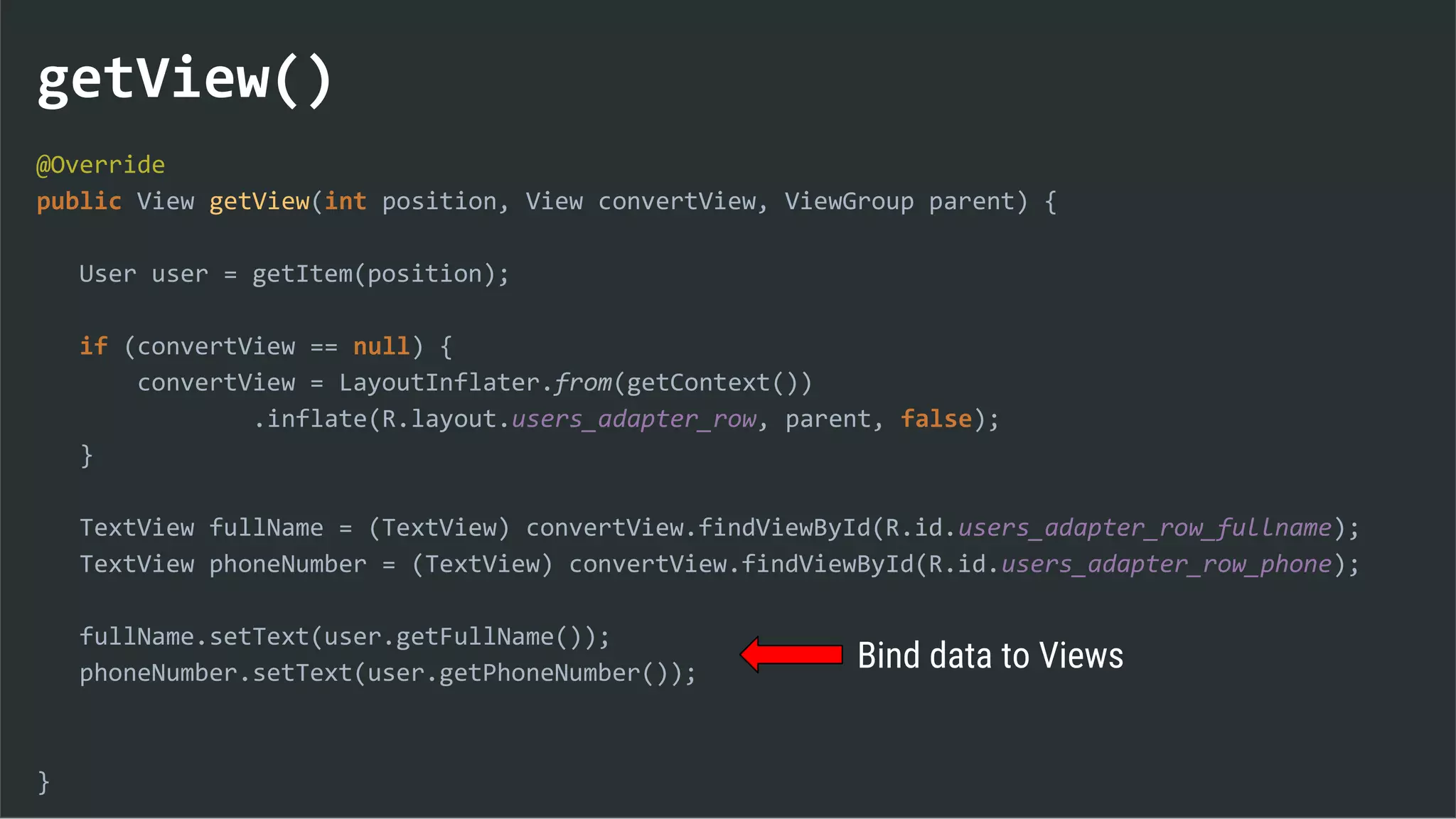 getView()
@Override
public View getView(int position, View convertView, ViewGroup parent) {
User user = getItem(position);
if (convertView == null) {
convertView = LayoutInflater.from(getContext())
.inflate(R.layout.users_adapter_row, parent, false);
}
TextView fullName = (TextView) convertView.findViewById(R.id.users_adapter_row_fullname);
TextView phoneNumber = (TextView) convertView.findViewById(R.id.users_adapter_row_phone);
fullName.setText(user.getFullName());
phoneNumber.setText(user.getPhoneNumber());
}
Bind data to Views
 