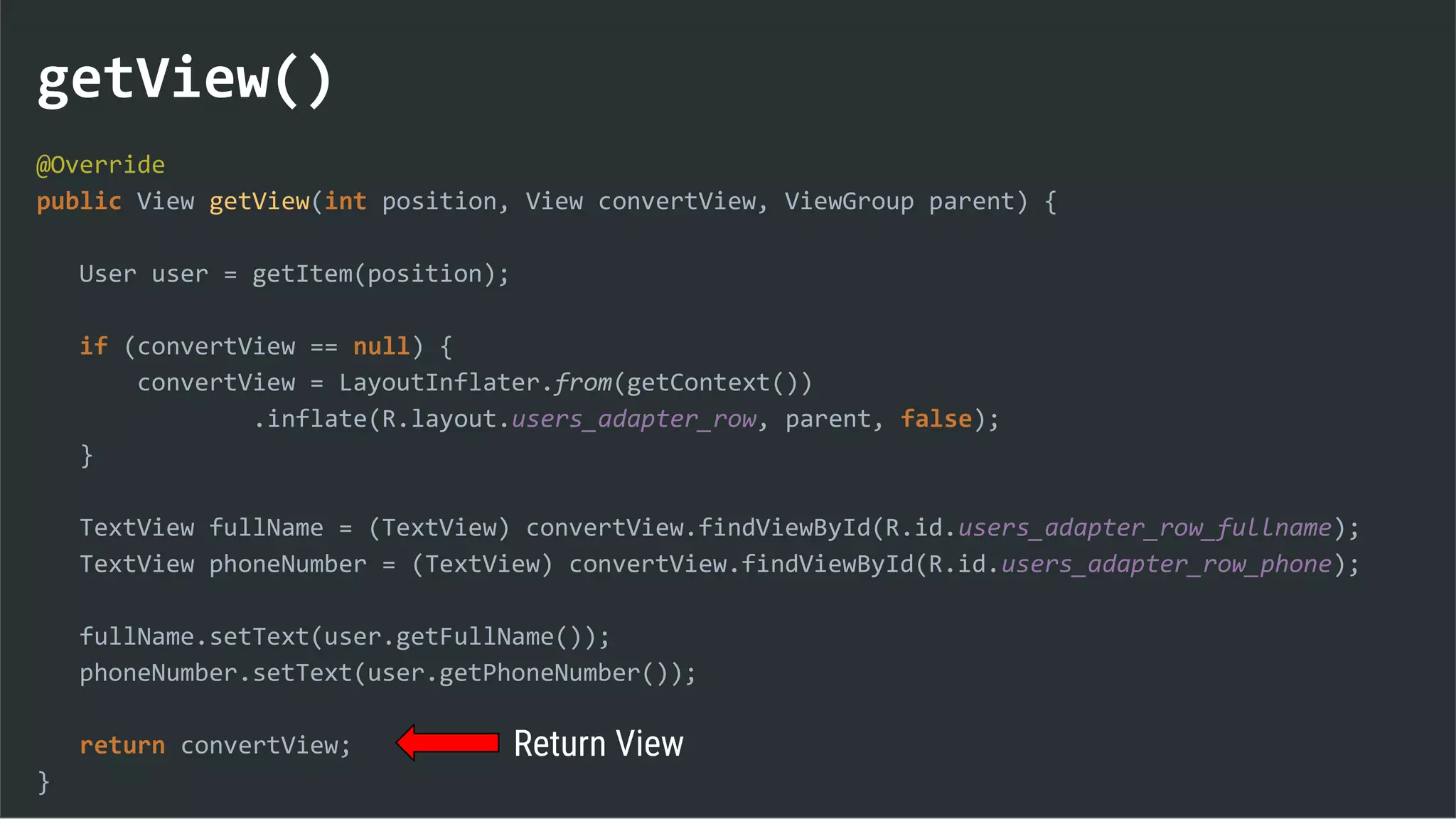 getView()
@Override
public View getView(int position, View convertView, ViewGroup parent) {
User user = getItem(position);
if (convertView == null) {
convertView = LayoutInflater.from(getContext())
.inflate(R.layout.users_adapter_row, parent, false);
}
TextView fullName = (TextView) convertView.findViewById(R.id.users_adapter_row_fullname);
TextView phoneNumber = (TextView) convertView.findViewById(R.id.users_adapter_row_phone);
fullName.setText(user.getFullName());
phoneNumber.setText(user.getPhoneNumber());
return convertView;
}
Return View
 