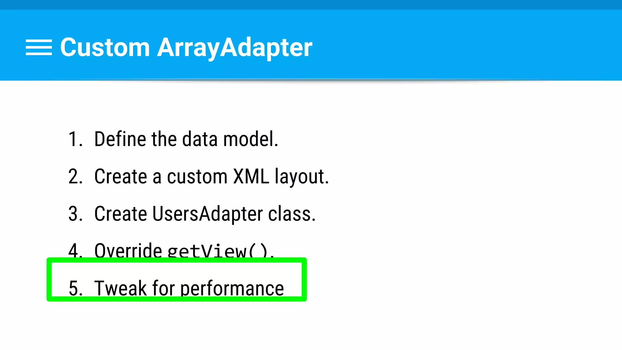 Custom ArrayAdapter
1. Define the data model.
2. Create a custom XML layout.
3. Create UsersAdapter class.
4. Override getView().
5. Tweak for performance
 