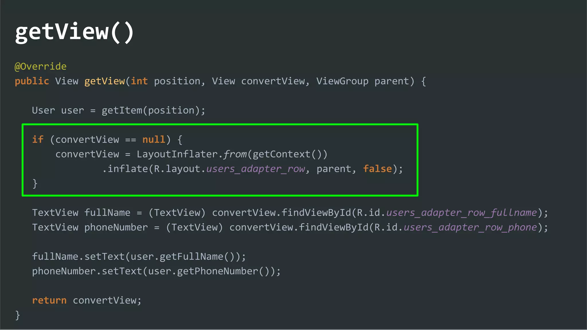 getView()
@Override
public View getView(int position, View convertView, ViewGroup parent) {
User user = getItem(position);
if (convertView == null) {
convertView = LayoutInflater.from(getContext())
.inflate(R.layout.users_adapter_row, parent, false);
}
TextView fullName = (TextView) convertView.findViewById(R.id.users_adapter_row_fullname);
TextView phoneNumber = (TextView) convertView.findViewById(R.id.users_adapter_row_phone);
fullName.setText(user.getFullName());
phoneNumber.setText(user.getPhoneNumber());
return convertView;
}
 