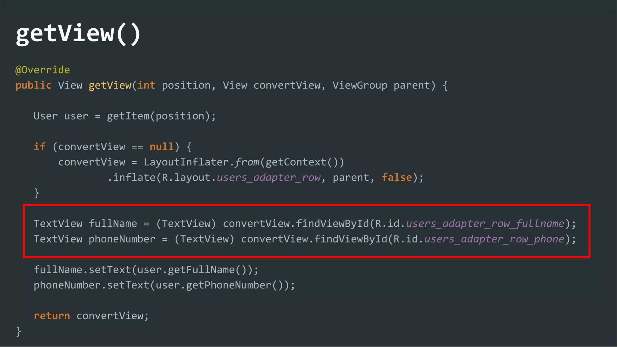 getView()
@Override
public View getView(int position, View convertView, ViewGroup parent) {
User user = getItem(position);
if (convertView == null) {
convertView = LayoutInflater.from(getContext())
.inflate(R.layout.users_adapter_row, parent, false);
}
TextView fullName = (TextView) convertView.findViewById(R.id.users_adapter_row_fullname);
TextView phoneNumber = (TextView) convertView.findViewById(R.id.users_adapter_row_phone);
fullName.setText(user.getFullName());
phoneNumber.setText(user.getPhoneNumber());
return convertView;
}
 