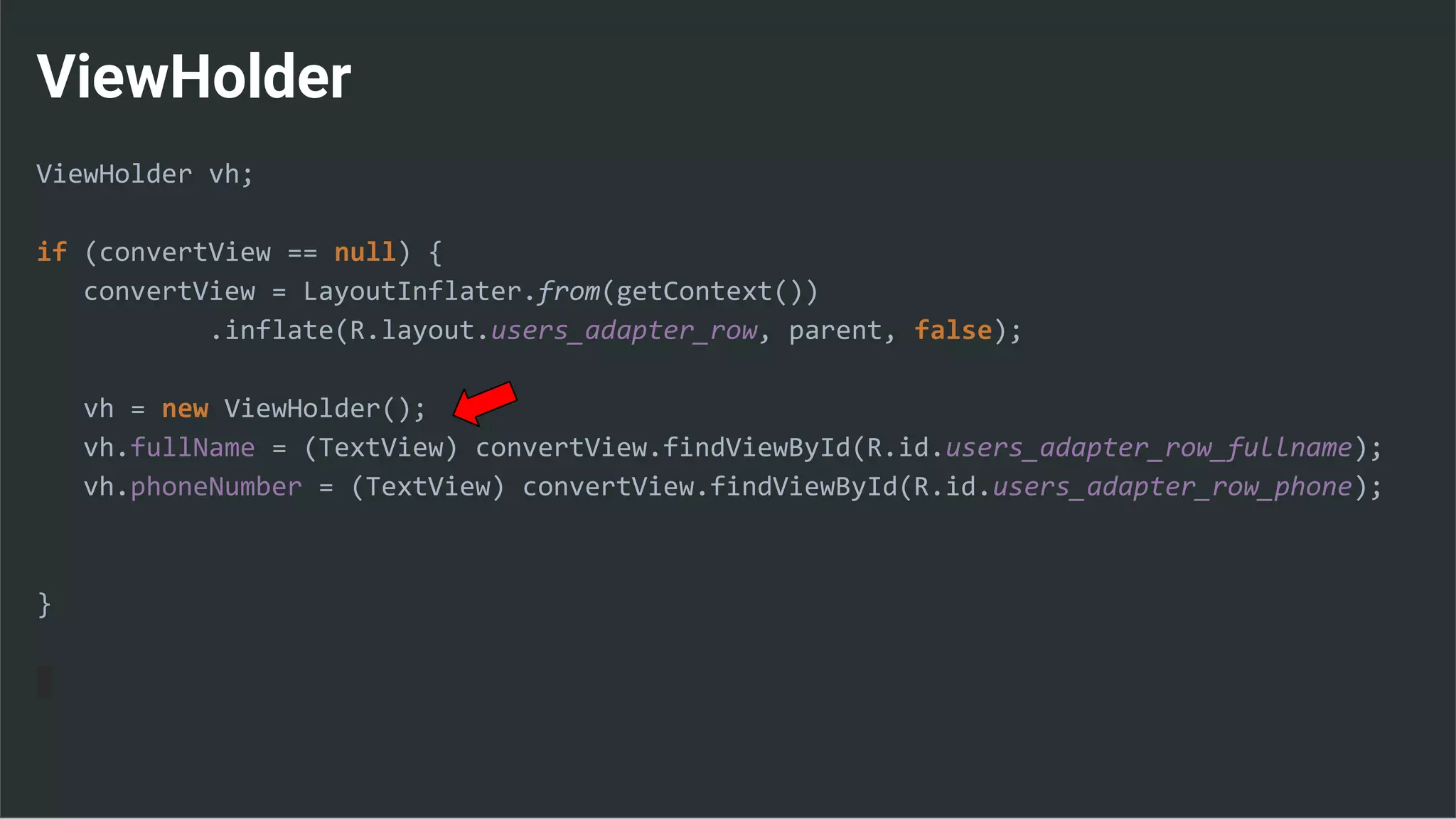 ViewHolder
ViewHolder vh;
if (convertView == null) {
convertView = LayoutInflater.from(getContext())
.inflate(R.layout.users_adapter_row, parent, false);
vh = new ViewHolder();
vh.fullName = (TextView) convertView.findViewById(R.id.users_adapter_row_fullname);
vh.phoneNumber = (TextView) convertView.findViewById(R.id.users_adapter_row_phone);
}
 