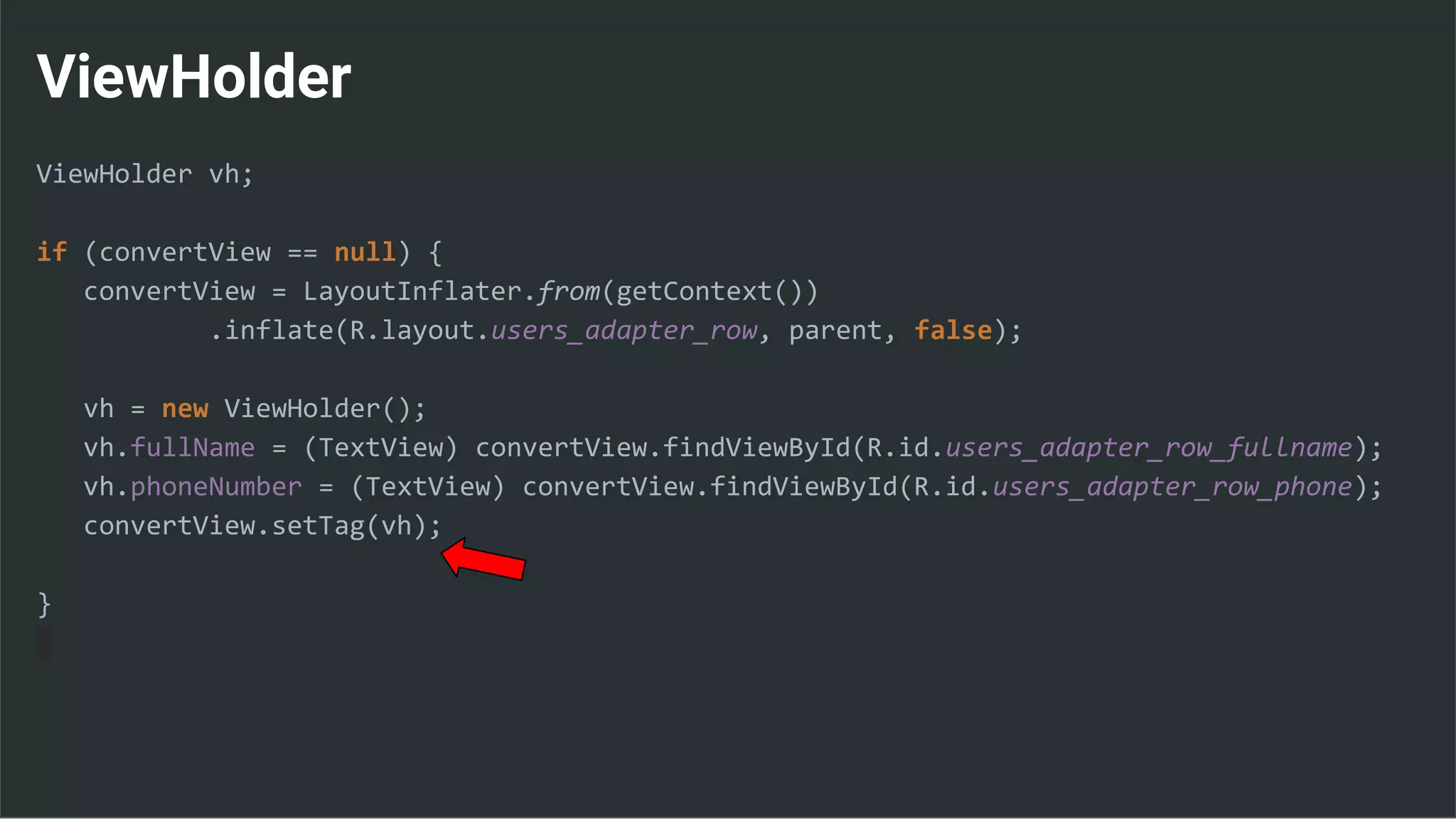 ViewHolder
ViewHolder vh;
if (convertView == null) {
convertView = LayoutInflater.from(getContext())
.inflate(R.layout.users_adapter_row, parent, false);
vh = new ViewHolder();
vh.fullName = (TextView) convertView.findViewById(R.id.users_adapter_row_fullname);
vh.phoneNumber = (TextView) convertView.findViewById(R.id.users_adapter_row_phone);
convertView.setTag(vh);
}
 