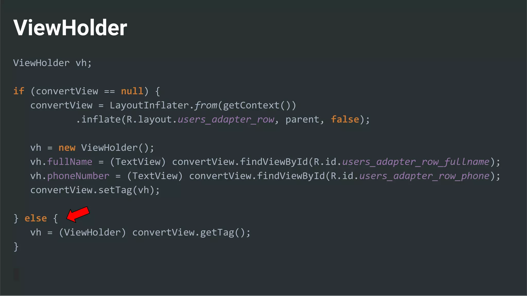 ViewHolder
ViewHolder vh;
if (convertView == null) {
convertView = LayoutInflater.from(getContext())
.inflate(R.layout.users_adapter_row, parent, false);
vh = new ViewHolder();
vh.fullName = (TextView) convertView.findViewById(R.id.users_adapter_row_fullname);
vh.phoneNumber = (TextView) convertView.findViewById(R.id.users_adapter_row_phone);
convertView.setTag(vh);
} else {
vh = (ViewHolder) convertView.getTag();
}
 