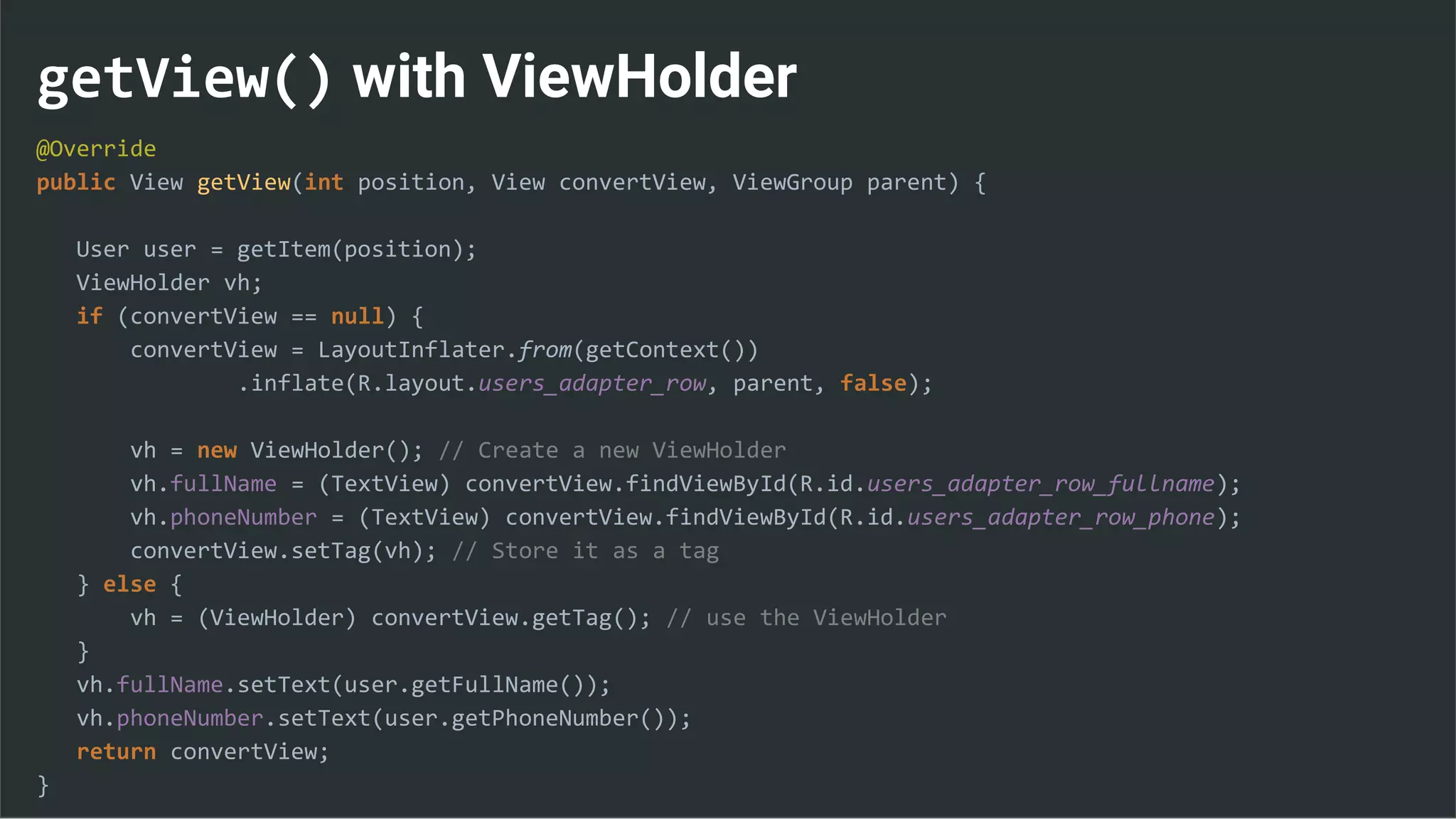getView() with ViewHolder
@Override
public View getView(int position, View convertView, ViewGroup parent) {
User user = getItem(position);
ViewHolder vh;
if (convertView == null) {
convertView = LayoutInflater.from(getContext())
.inflate(R.layout.users_adapter_row, parent, false);
vh = new ViewHolder(); // Create a new ViewHolder
vh.fullName = (TextView) convertView.findViewById(R.id.users_adapter_row_fullname);
vh.phoneNumber = (TextView) convertView.findViewById(R.id.users_adapter_row_phone);
convertView.setTag(vh); // Store it as a tag
} else {
vh = (ViewHolder) convertView.getTag(); // use the ViewHolder
}
vh.fullName.setText(user.getFullName());
vh.phoneNumber.setText(user.getPhoneNumber());
return convertView;
}
 