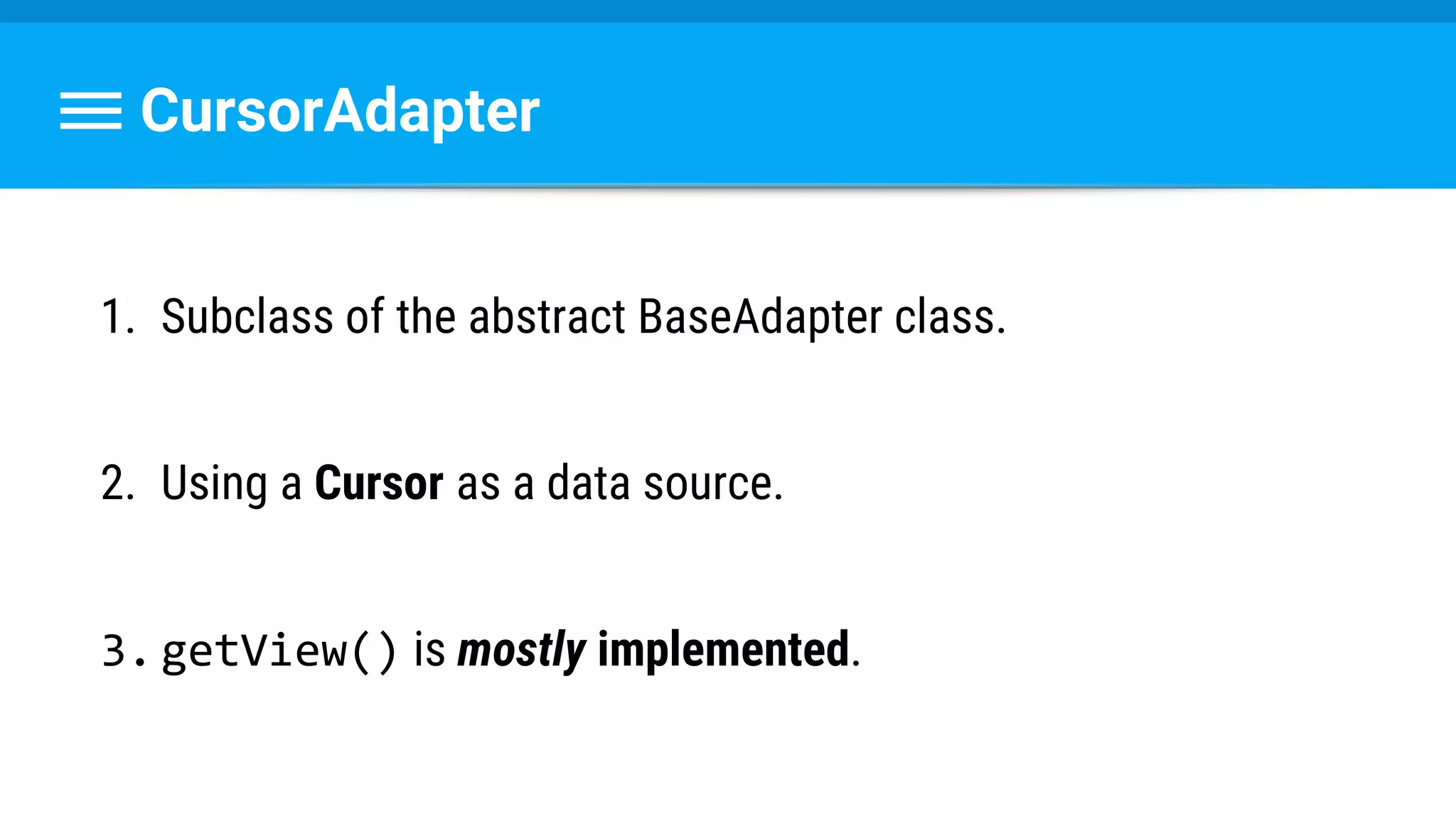 CursorAdapter
1. Subclass of the abstract BaseAdapter class.
2. Using a Cursor as a data source.
3.getView() is mostly implemented.
 