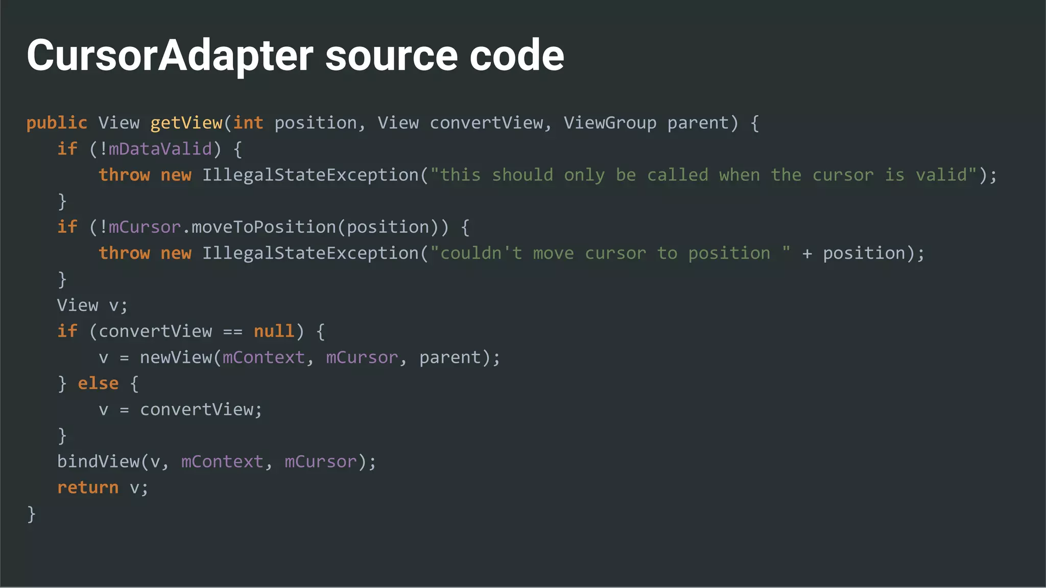 CursorAdapter source code
public View getView(int position, View convertView, ViewGroup parent) {
if (!mDataValid) {
throw new IllegalStateException("this should only be called when the cursor is valid");
}
if (!mCursor.moveToPosition(position)) {
throw new IllegalStateException("couldn't move cursor to position " + position);
}
View v;
if (convertView == null) {
v = newView(mContext, mCursor, parent);
} else {
v = convertView;
}
bindView(v, mContext, mCursor);
return v;
}
 