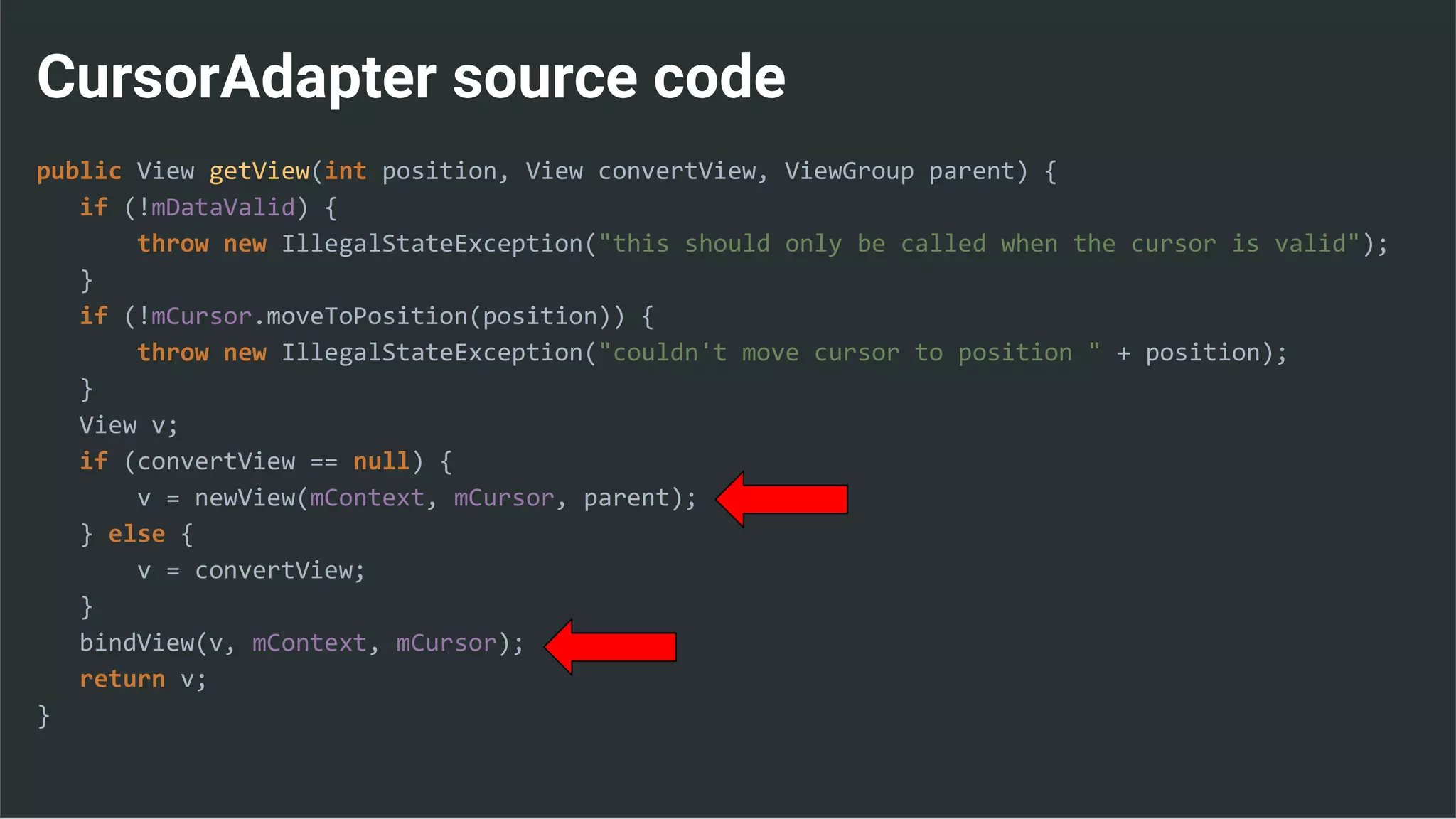 CursorAdapter source code
public View getView(int position, View convertView, ViewGroup parent) {
if (!mDataValid) {
throw new IllegalStateException("this should only be called when the cursor is valid");
}
if (!mCursor.moveToPosition(position)) {
throw new IllegalStateException("couldn't move cursor to position " + position);
}
View v;
if (convertView == null) {
v = newView(mContext, mCursor, parent);
} else {
v = convertView;
}
bindView(v, mContext, mCursor);
return v;
}
 
