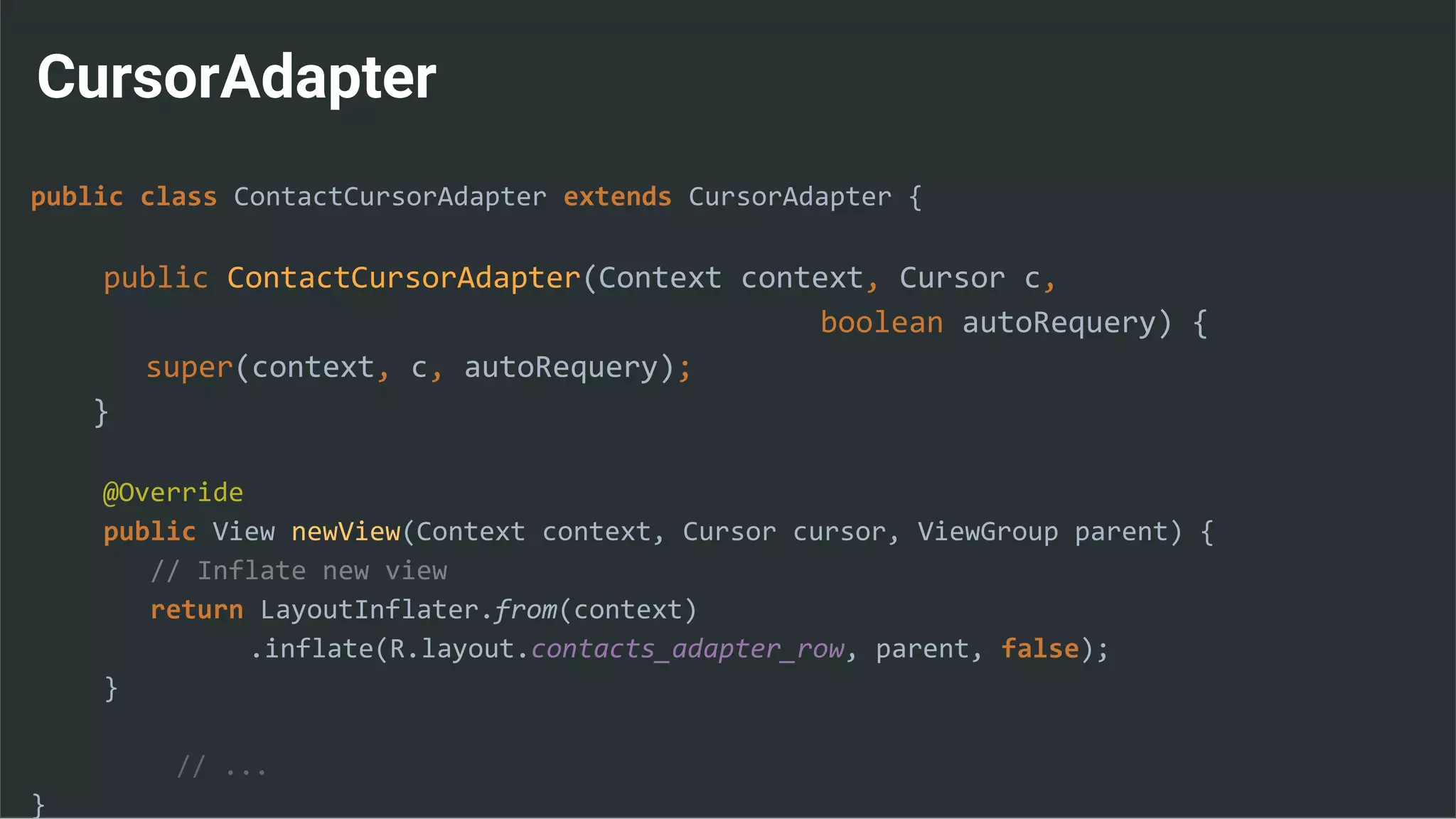 CursorAdapter
public class ContactCursorAdapter extends CursorAdapter {
public ContactCursorAdapter(Context context, Cursor c,
boolean autoRequery) {
super(context, c, autoRequery);
}
@Override
public View newView(Context context, Cursor cursor, ViewGroup parent) {
// Inflate new view
return LayoutInflater.from(context)
.inflate(R.layout.contacts_adapter_row, parent, false);
}
// ...
}
 
