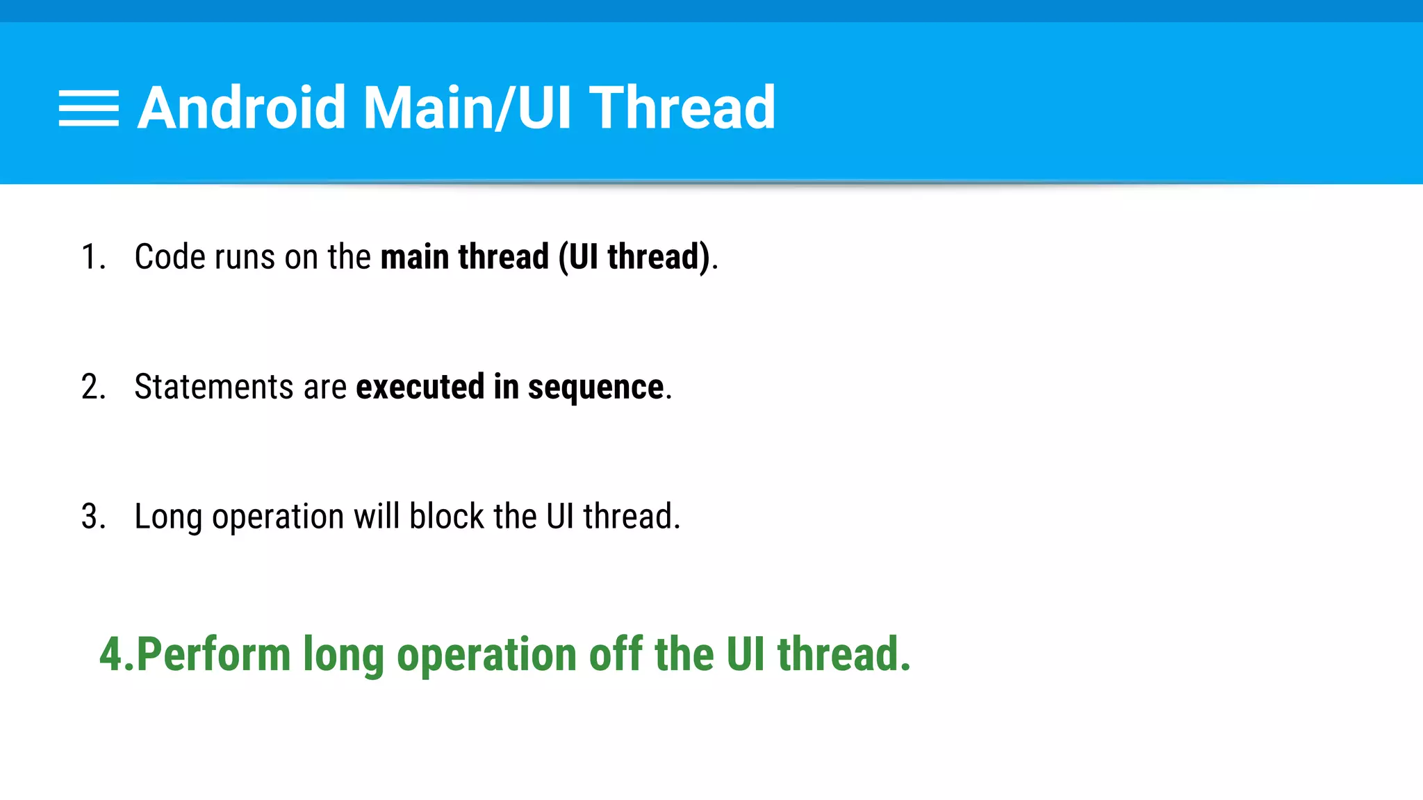 Android Main/UI Thread
1. Code runs on the main thread (UI thread).
2. Statements are executed in sequence.
3. Long operation will block the UI thread.
4.Perform long operation off the UI thread.
 