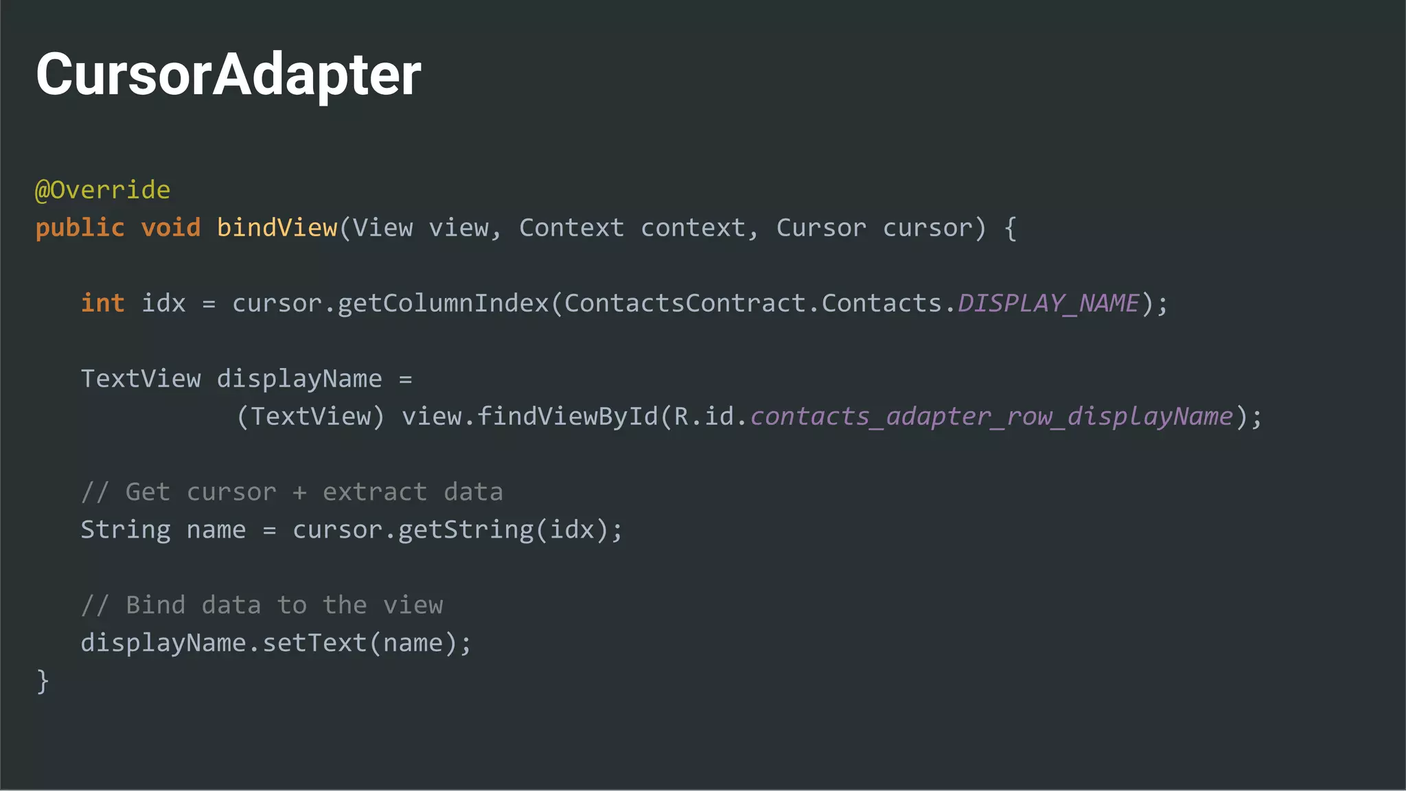 CursorAdapter
@Override
public void bindView(View view, Context context, Cursor cursor) {
int idx = cursor.getColumnIndex(ContactsContract.Contacts.DISPLAY_NAME);
TextView displayName =
(TextView) view.findViewById(R.id.contacts_adapter_row_displayName);
// Get cursor + extract data
String name = cursor.getString(idx);
// Bind data to the view
displayName.setText(name);
}
 