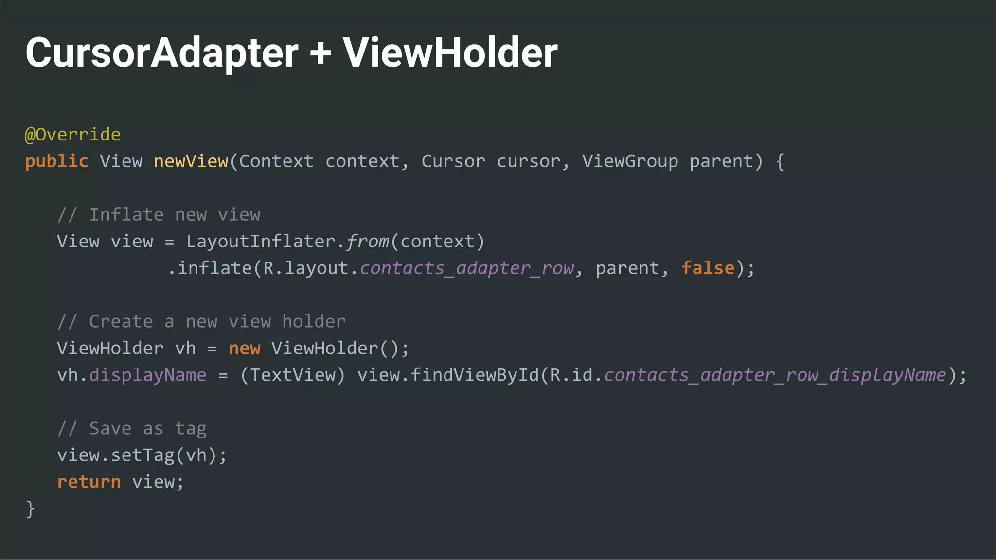 CursorAdapter + ViewHolder
@Override
public View newView(Context context, Cursor cursor, ViewGroup parent) {
// Inflate new view
View view = LayoutInflater.from(context)
.inflate(R.layout.contacts_adapter_row, parent, false);
// Create a new view holder
ViewHolder vh = new ViewHolder();
vh.displayName = (TextView) view.findViewById(R.id.contacts_adapter_row_displayName);
// Save as tag
view.setTag(vh);
return view;
}
 