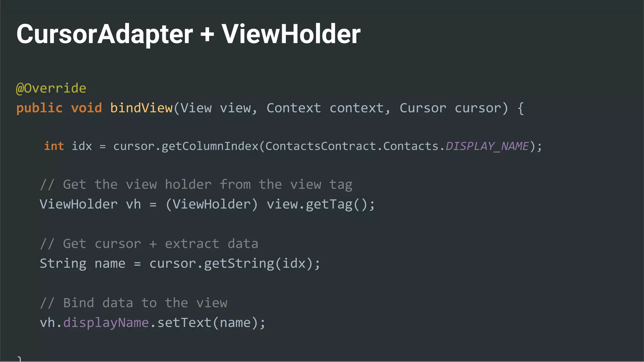 CursorAdapter + ViewHolder
@Override
public void bindView(View view, Context context, Cursor cursor) {
int idx = cursor.getColumnIndex(ContactsContract.Contacts.DISPLAY_NAME);
// Get the view holder from the view tag
ViewHolder vh = (ViewHolder) view.getTag();
// Get cursor + extract data
String name = cursor.getString(idx);
// Bind data to the view
vh.displayName.setText(name);
 
