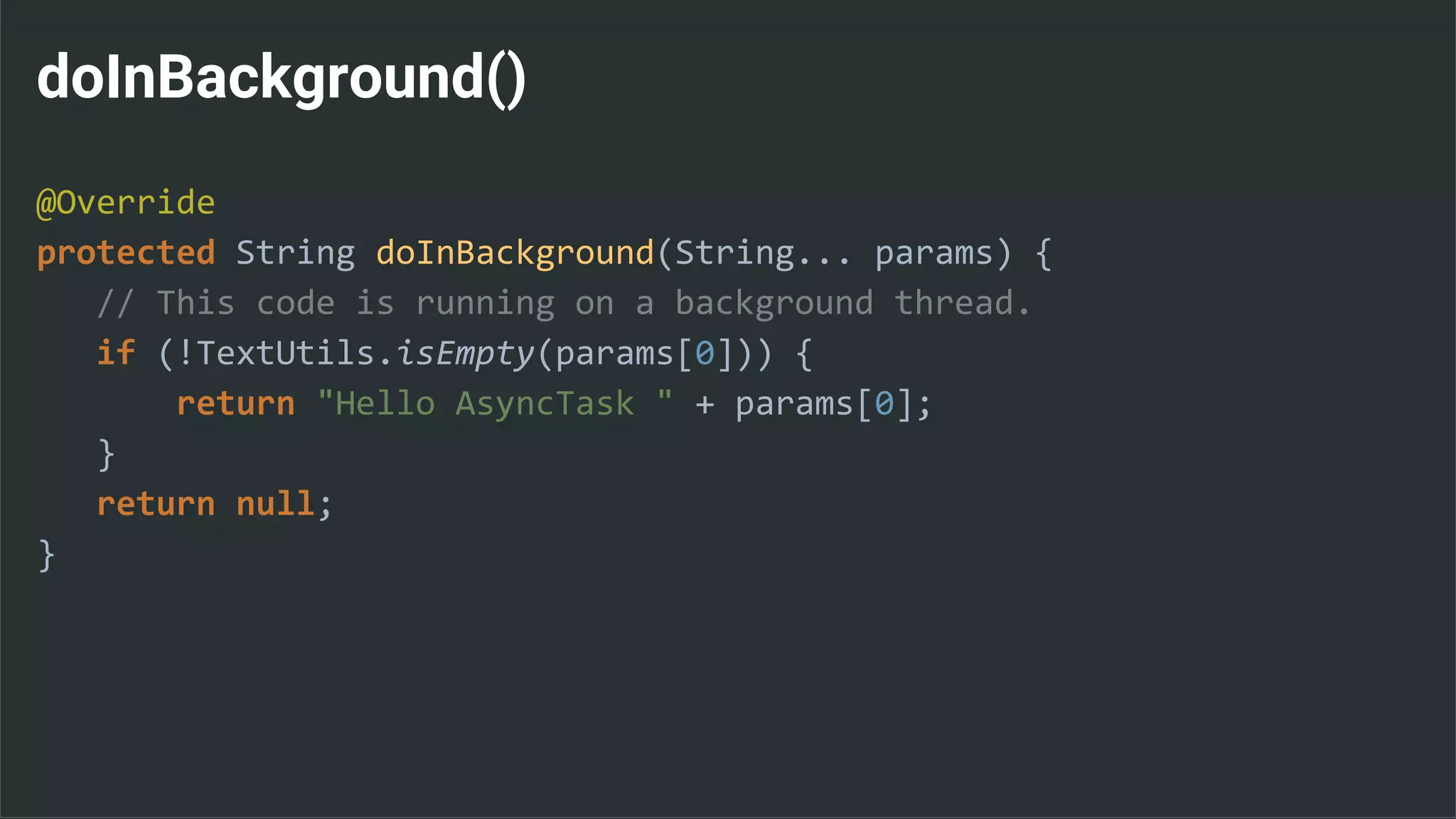 doInBackground()
@Override
protected String doInBackground(String... params) {
// This code is running on a background thread.
if (!TextUtils.isEmpty(params[0])) {
return "Hello AsyncTask " + params[0];
}
return null;
}
 