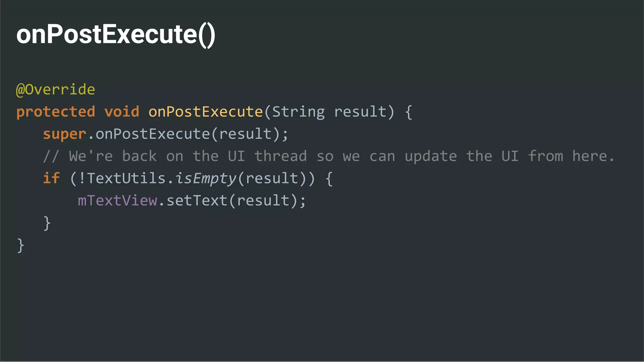 onPostExecute()
@Override
protected void onPostExecute(String result) {
super.onPostExecute(result);
// We're back on the UI thread so we can update the UI from here.
if (!TextUtils.isEmpty(result)) {
mTextView.setText(result);
}
}
 