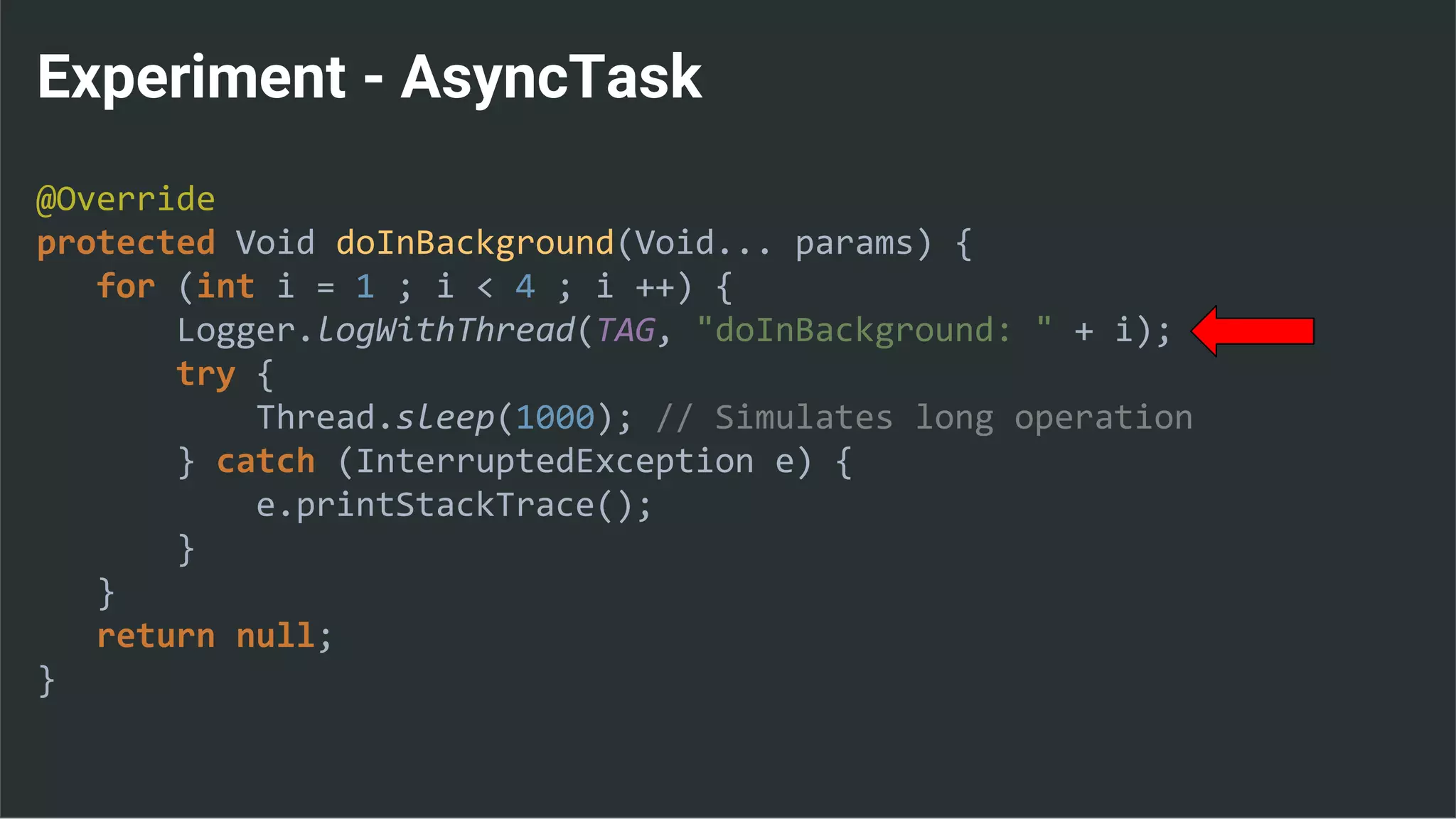 Experiment - AsyncTask
@Override
protected Void doInBackground(Void... params) {
for (int i = 1 ; i < 4 ; i ++) {
Logger.logWithThread(TAG, "doInBackground: " + i);
try {
Thread.sleep(1000); // Simulates long operation
} catch (InterruptedException e) {
e.printStackTrace();
}
}
return null;
}
 