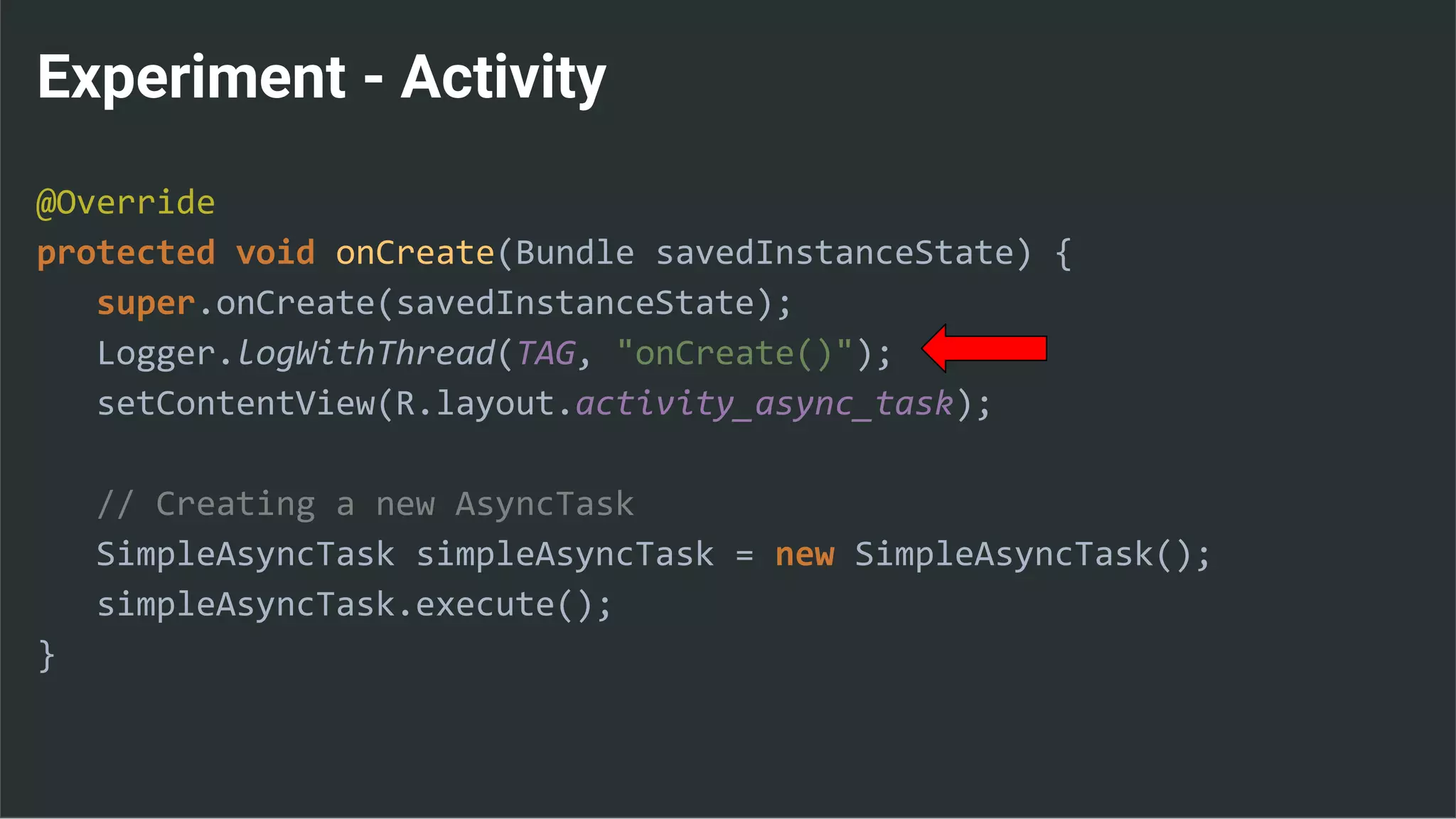 Experiment - Activity
@Override
protected void onCreate(Bundle savedInstanceState) {
super.onCreate(savedInstanceState);
Logger.logWithThread(TAG, "onCreate()");
setContentView(R.layout.activity_async_task);
// Creating a new AsyncTask
SimpleAsyncTask simpleAsyncTask = new SimpleAsyncTask();
simpleAsyncTask.execute();
}
 