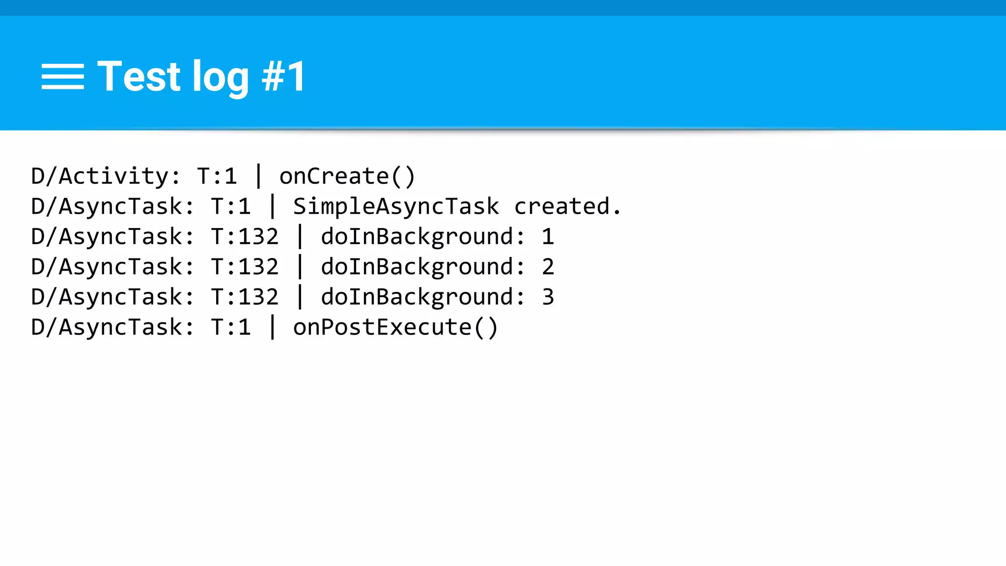 Test log #1
D/Activity: T:1 | onCreate()
D/AsyncTask: T:1 | SimpleAsyncTask created.
D/AsyncTask: T:132 | doInBackground: 1
D/AsyncTask: T:132 | doInBackground: 2
D/AsyncTask: T:132 | doInBackground: 3
D/AsyncTask: T:1 | onPostExecute()
 