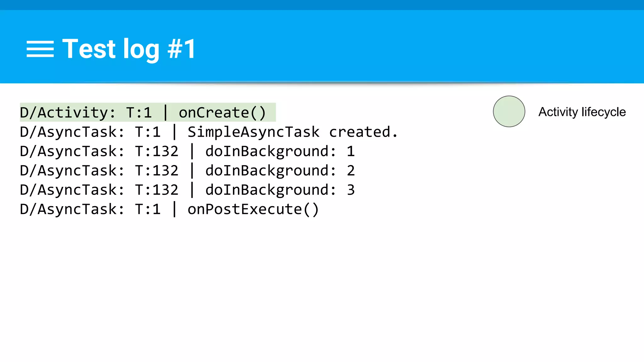 Test log #1
D/Activity: T:1 | onCreate()
D/AsyncTask: T:1 | SimpleAsyncTask created.
D/AsyncTask: T:132 | doInBackground: 1
D/AsyncTask: T:132 | doInBackground: 2
D/AsyncTask: T:132 | doInBackground: 3
D/AsyncTask: T:1 | onPostExecute()
Activity lifecycle
 