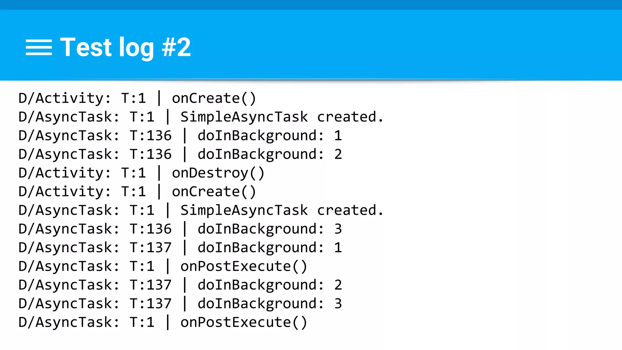 Test log #2
D/Activity: T:1 | onCreate()
D/AsyncTask: T:1 | SimpleAsyncTask created.
D/AsyncTask: T:136 | doInBackground: 1
D/AsyncTask: T:136 | doInBackground: 2
D/Activity: T:1 | onDestroy()
D/Activity: T:1 | onCreate()
D/AsyncTask: T:1 | SimpleAsyncTask created.
D/AsyncTask: T:136 | doInBackground: 3
D/AsyncTask: T:137 | doInBackground: 1
D/AsyncTask: T:1 | onPostExecute()
D/AsyncTask: T:137 | doInBackground: 2
D/AsyncTask: T:137 | doInBackground: 3
D/AsyncTask: T:1 | onPostExecute()
 