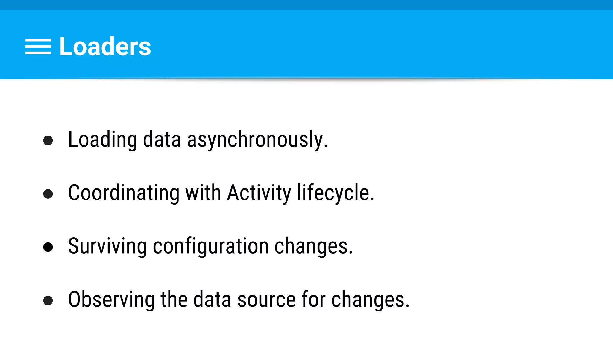 Loaders
● Loading data asynchronously.
● Coordinating with Activity lifecycle.
● Surviving configuration changes.
● Observing the data source for changes.
 