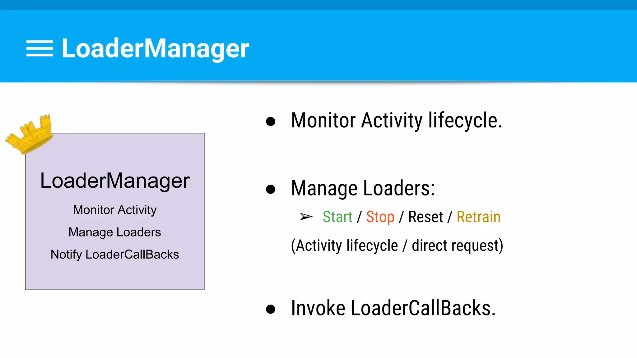 LoaderManager
● Monitor Activity lifecycle.
● Manage Loaders:
➢ Start / Stop / Reset / Retrain
(Activity lifecycle / direct request)
● Invoke LoaderCallBacks.
LoaderManager
Monitor Activity
Manage Loaders
Notify LoaderCallBacks
 