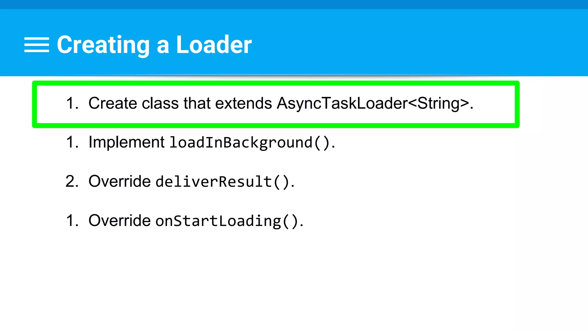 Creating a Loader
1. Create class that extends AsyncTaskLoader<String>.
1. Implement loadInBackground().
2. Override deliverResult().
1. Override onStartLoading().
 