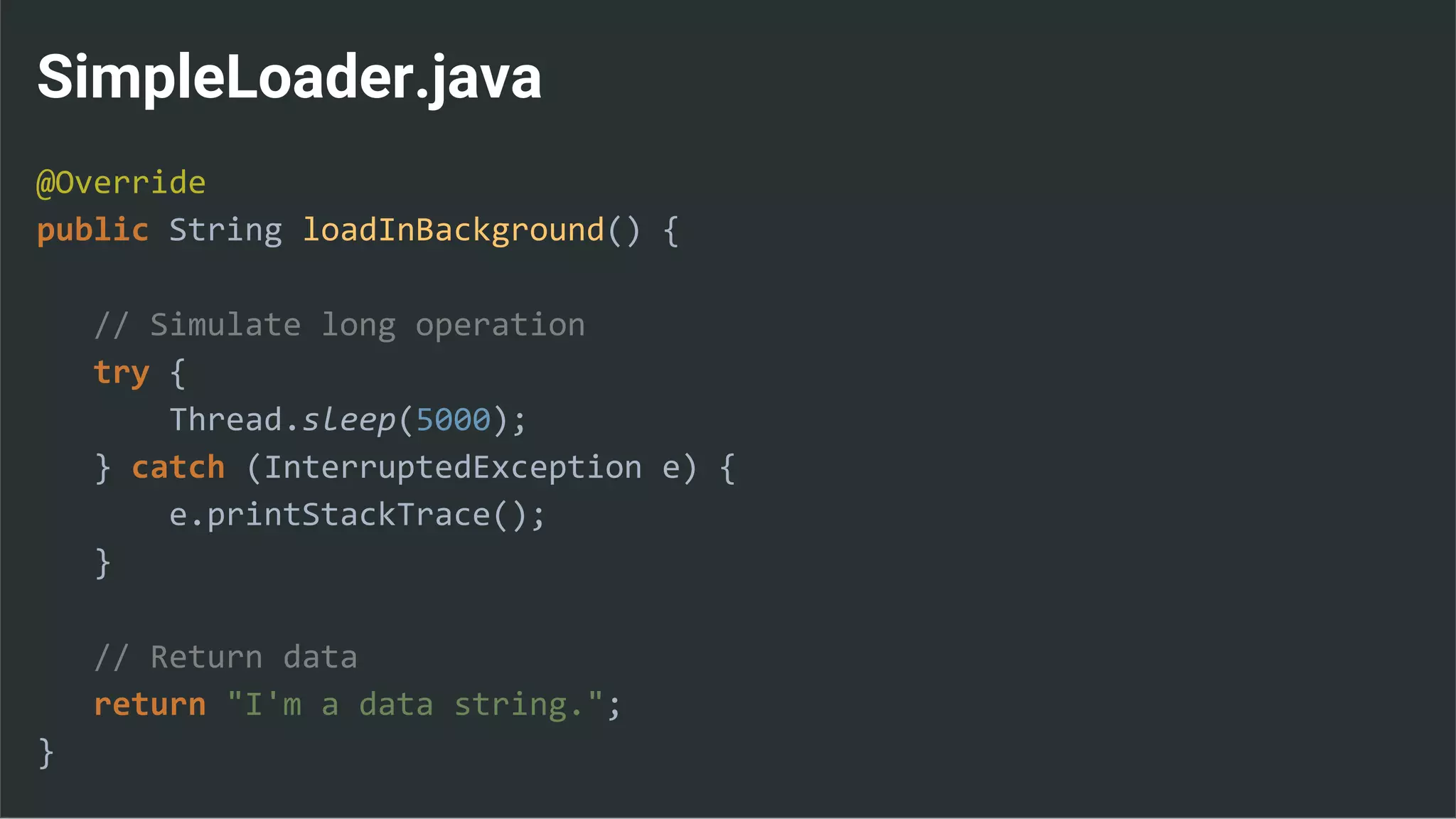 SimpleLoader.java
@Override
public String loadInBackground() {
// Simulate long operation
try {
Thread.sleep(5000);
} catch (InterruptedException e) {
e.printStackTrace();
}
// Return data
return "I'm a data string.";
}
 