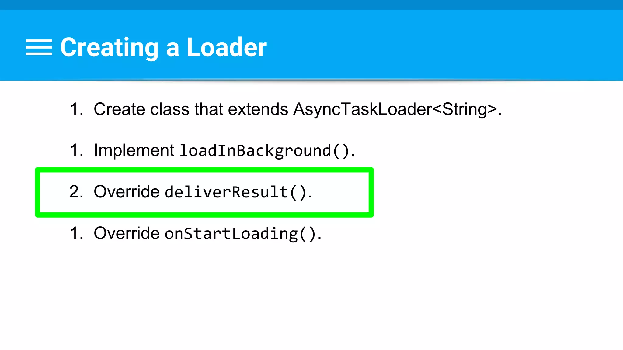 Creating a Loader
1. Create class that extends AsyncTaskLoader<String>.
1. Implement loadInBackground().
2. Override deliverResult().
1. Override onStartLoading().
 