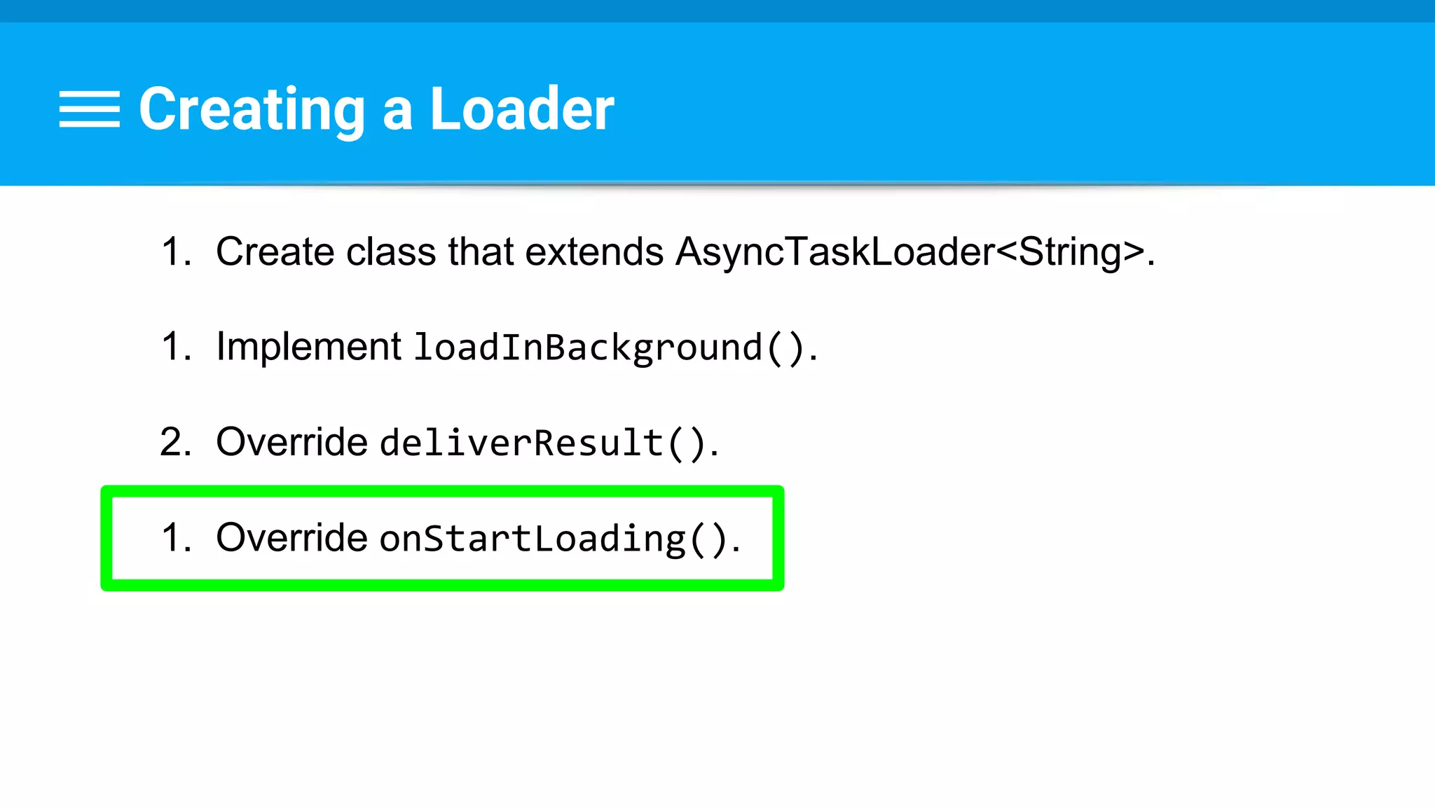 Creating a Loader
1. Create class that extends AsyncTaskLoader<String>.
1. Implement loadInBackground().
2. Override deliverResult().
1. Override onStartLoading().
 