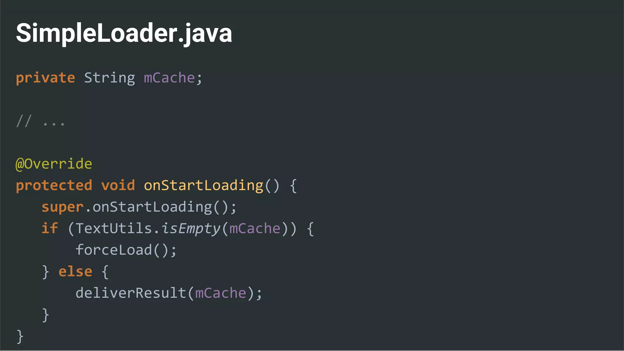 SimpleLoader.java
private String mCache;
// ...
@Override
protected void onStartLoading() {
super.onStartLoading();
if (TextUtils.isEmpty(mCache)) {
forceLoad();
} else {
deliverResult(mCache);
}
}
 