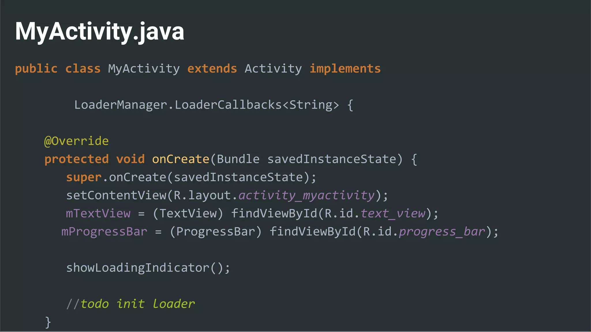 MyActivity.java
public class MyActivity extends Activity implements
LoaderManager.LoaderCallbacks<String> {
@Override
protected void onCreate(Bundle savedInstanceState) {
super.onCreate(savedInstanceState);
setContentView(R.layout.activity_myactivity);
mTextView = (TextView) findViewById(R.id.text_view);
mProgressBar = (ProgressBar) findViewById(R.id.progress_bar);
showLoadingIndicator();
//todo init loader
}
 
