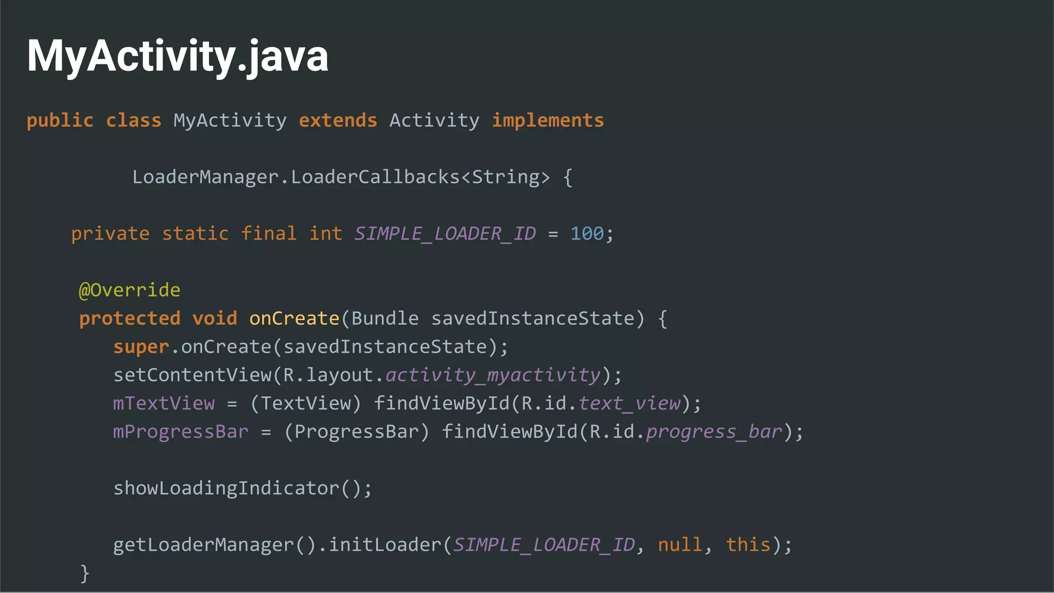 MyActivity.java
public class MyActivity extends Activity implements
LoaderManager.LoaderCallbacks<String> {
private static final int SIMPLE_LOADER_ID = 100;
@Override
protected void onCreate(Bundle savedInstanceState) {
super.onCreate(savedInstanceState);
setContentView(R.layout.activity_myactivity);
mTextView = (TextView) findViewById(R.id.text_view);
mProgressBar = (ProgressBar) findViewById(R.id.progress_bar);
showLoadingIndicator();
getLoaderManager().initLoader(SIMPLE_LOADER_ID, null, this);
}
 